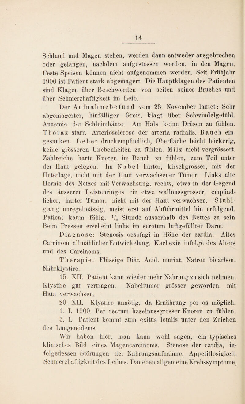 14 Schlund und Magen stehen, werden dann entweder ausgebrochen oder gelangen, nachdem aufgestossen worden, in den Magen, Feste Speisen können nicht aufgenommen werden. Seit Frühjahr 1900 ist Patient stark abgemagert. Die Hauptklagen des Patienten sind Klagen über Beschwerden von seiten seines Bruches und über Schmerzhaftigkeit im Leib. Der Aufnahmebefund vom 23. November lautet: Sehr abgemagerter, hinfälliger Greis, klagt über Schwindelgefühl. Anaemie der Schleimhäute. Am Hals keine Drüsen zu fühlen. Thorax starr. Arteriosclerose der arteria radialis. Bauch ein¬ gesunken. Leber druckempfindlich, Oberfläche leicht höckerig, keine grösseren Unebenheiten zu fühlen. Milz nicht vergrössert. Zahlreiche harte Knoten im Bauch zu fühlen, zum Teil unter der Haut gelegen. Im Nabel harter, kirschgrosser, mit der Unterlage, nicht mit der Haut verwachsener Tumor. Links alte Hernie des Netzes mit Verwachsung, rechts, etwa in der Gegend des äusseren Leistenringes ein etwa wallnussgrosser, empfind¬ licher, harter Tumor, nicht mit der Haut verwachsen. Stuhl¬ gang unregelmässig, meist erst auf Abführmittel hin erfolgend. Patient kaum fähig, 1/4c Stunde ausserhalb des Bettes zu sein Beim Pressen erscheint links im scrotum luftgefüllter Darm. Diagnose: Stenosis oesofagi in Höhe der cardia. Altes Carcinom allmählicher Entwickelung. Kachexie infolge des Alters und des Carcinoms. Therapie: Flüssige Diät. Acid. muriat. Natron bicarbon. Nährklystire. 15. XII. Patient kann wieder mehr Nahrung zu sich nehmen. Klystire gut vertragen. Nabeltumor grösser geworden, mit Haut verwachsen. 20. XII. Klystire unnötig, da Ernährung per os möglich. 1. I. 1900. Per rectum haselnussgrosser Knoten zu fühlen. 3. I. Patient kommt zum exitus letalis unter den Zeichen des Lungenödems. Wir haben hier, man kann wohl sagen, ein typisches klinisches Bild eines Magencarcinoms. Stenose der cardia, in¬ folgedessen Störungen der Nahrungsaufnahme, Appetitlosigkeit, Schmerzhaftigkeit des Leibes. Daneben allgemeine Krebssymptome,