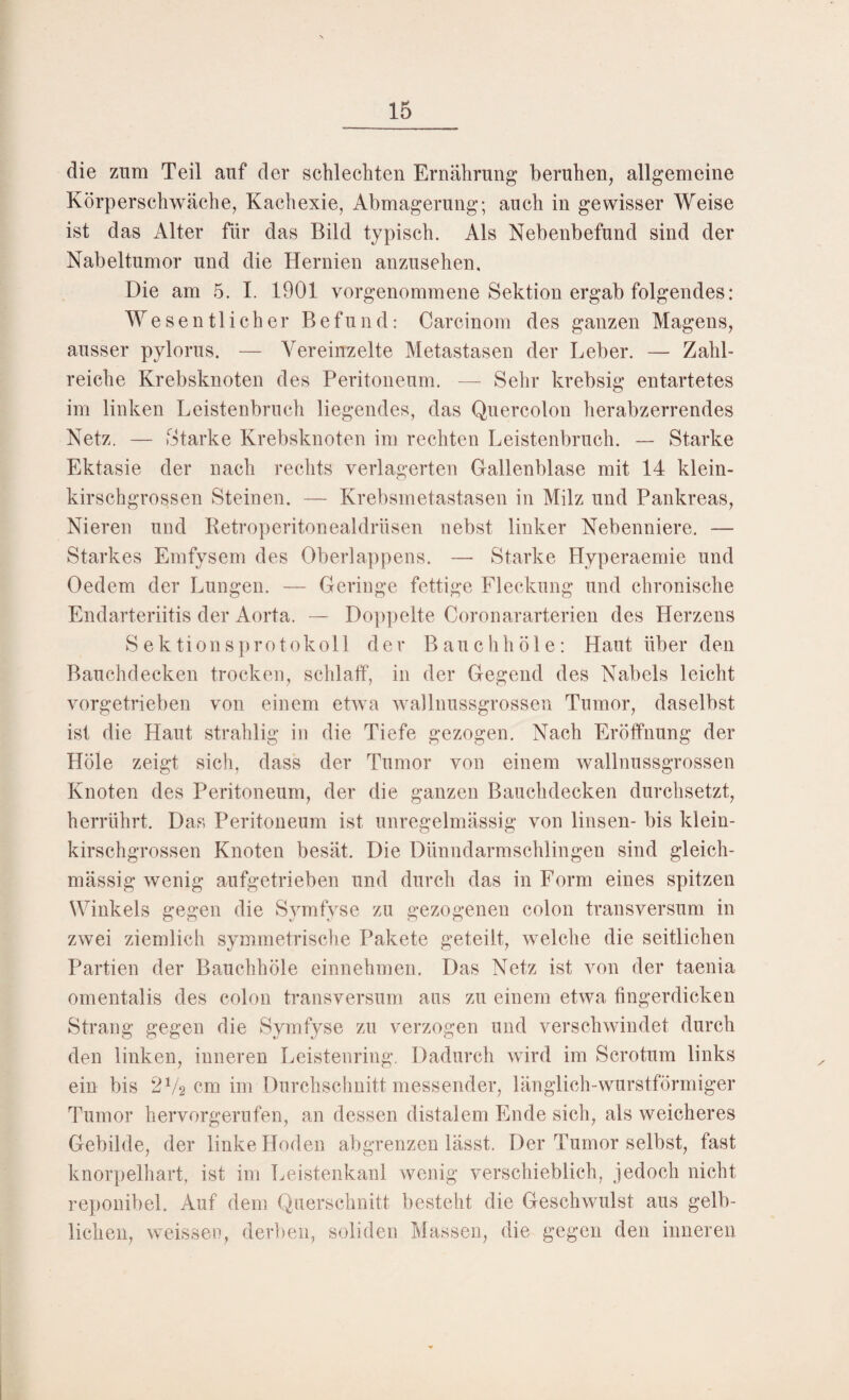 die zum Teil auf der schlechten Ernährung beruhen, allgemeine Körperschwäche, Kachexie, Abmagerung; auch in gewisser Weise ist das Alter für das Bild typisch. Als Nebenbefund sind der Nabeltumor und die Hernien anzusehen. Die am 5. I. 1901 vorgenommene Sektion ergab folgendes: Wesentlicher Befund: Carcinom des ganzen Magens, ausser pylorus. — Vereinzelte Metastasen der Leber. — Zahl¬ reiche Krebsknoten des Peritoneum. — Sehr krebsig entartetes im linken Leistenbruch liegendes, das Quercolon herabzerrendes Netz. — Starke Krebsknoten im rechten Leistenbruch. — Starke Ektasie der nach rechts verlagerten Gallenblase mit 14 klein¬ kirschgrossen Steinen. — Krebsmetastasen in Milz und Pankreas, Nieren und Retroperitonealdrüsen nebst linker Nebenniere. — Starkes Emfysem des Oberlappens. — Starke Hyperaemie und Oedem der Lungen. — Geringe fettige Fleckung und chronische Endarteriitis der Aorta. — Doppelte Coronararterien des Herzens Sektionsprotokoll der Bauchhöle: Haut über den Bauchdecken trocken, schlaff, in der Gegend des Nabels leicht vorgetrieben von einem etwa wallnussgrossen Tumor, daselbst ist die Haut strahlig in die Tiefe gezogen. Nach Eröffnung der Hole zeigt sich, dass der Tumor von einem wallnussgrossen Knoten des Peritoneum, der die ganzen Bauchdecken durchsetzt, herrührt. Das Peritoneum ist unregelmässig von linsen- bis klein¬ kirschgrossen Knoten besät. Die Dünndarmschlingen sind gleich- mässig wenig aufgetrieben und durch das in Form eines spitzen Winkels gegen die Symfyse zu gezogenen colon transversum in zwei ziemlich symmetrische Pakete geteilt, welche die seitlichen Partien der Bauchhöle einnehmen. Das Netz ist von der taenia omentalis des colon transversum aus zu einem etwa fingerdicken Strang gegen die Symfyse zu verzogen und verschwindet durch den linken, inneren Leistenring. Dadurch wird im Scrotum links ein bis 2V2 cm im Durchschnitt messender, länglich-wurstförmiger Tumor hervorgerufen, an dessen distalem Ende sich, als weicheres Gebilde, der linke Hoden abgrenzen lässt. Der Tumor selbst, fast knorpelhart, ist im Leistenkanl wenig verschieblich, jedoch nicht reponibel. Auf dem Querschnitt besteht die Geschwulst aus gelb¬ lichen, weissen, derben, soliden Massen, die gegen den inneren