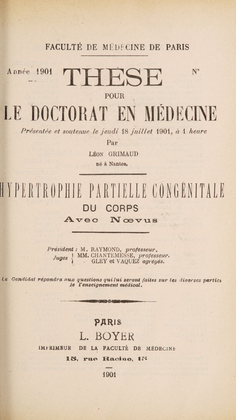 FACULTÉ DE MÉDECINE DE PARIS Année 1901 THESE N1 POUR LE DOCTORAT EN MÉDECINE Présentée et soutenue le jeudi 18 juillet 1901, à 1 heure Par Léon GRIMAUD né à Nantes, ï JJ ni fiOPHIE PARTIELLE CONGENITALE DU CORPS Avec N œvus Président : M. RAYMOND, professeur, run„ ) MM. GHANTEMESSE, professeur. y j GLEY et VAQUEZ agrégés. Le Candidat répondra aux questions qui lui seront faites sur les diverses parties Je Venseignement médical. PARIS L. BOYER IMPRIMEUR DB LA FACULTÉ DB MÉDECJNt !ë>, rue Ilaeii*©, ar* 1901