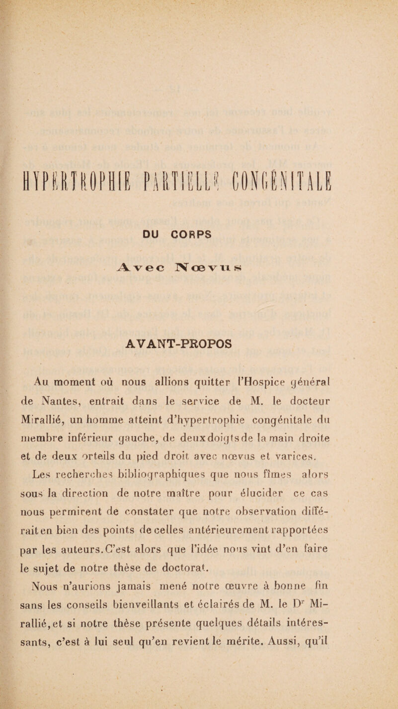 n CONGENITALE DU CORPS Avec Nœvus AVANT-PROPOS Au moment où nous allions quitter l’Hospice général de Nantes, entrait dans le service de M. le docteur Mirallié, un homme atteint d’hypertrophie congénitale du membre inférieur gauche, de deuxdoigtsde la main droite et de deux orteils du pied droit avec nœvus et varices. Les recherches bibliographiques que nous fîmes alors sous la direction de notre maître pour élucider ce cas nous permirent de constater que notre observation diffé¬ rait en bien des points de celles antérieurement rapportées par les auteurs.C’est alors que l’idée nous vint d’en faire le sujet de notre thèse de doctorat. Nous n’aurions jamais mené notre œuvre à bonne fin sans les conseils bienveillants et éclairés de M. le Dr Mi¬ rallié, et si notre thèse présente quelques détails intéres¬ sants, c’est à lui seul qu’en revient le mérite. Aussi, qu’il
