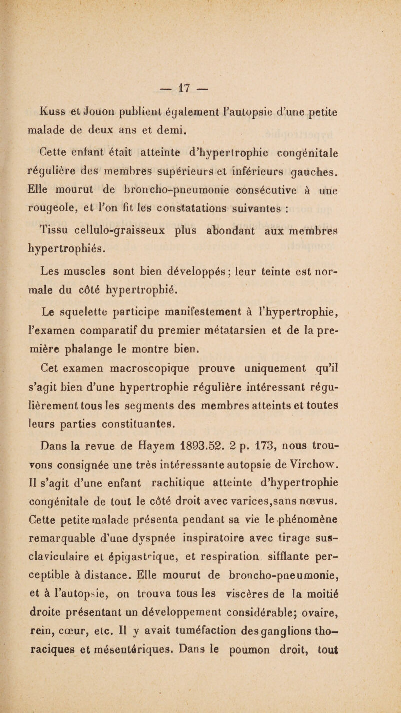 Kuss et Jouon publient également l’autopsie d’une petite malade de deux ans et demi. Cette enfant était atteinte d’hypertrophie congénitale régulière des membres supérieurs et inférieurs gauches. Elle mourut de broncho-pneumonie consécutive à une rougeole, et l’on fit les constatations suivantes : Tissu cellulo-graisseux plus abondant aux membres hypertrophiés. Les muscles sont bien développés ; leur teinte est nor¬ male du côté hypertrophié. Le squelette participe manifestement à l’hypertrophie, l’examen comparatif du premier métatarsien et de la pre¬ mière phalange le montre bien. Cet examen macroscopique prouve uniquement qu’il s’agit bien d’une hypertrophie régulière intéressant régu¬ lièrement tous les segments des membres atteints et toutes leurs parties constituantes. Dans la revue de Hayem 1893.52. 2 p. 173, nous trou¬ vons consignée une très intéressante autopsie de Virchow. Il s’agit d’une enfant rachitique atteinte d’hypertrophie congénitale de tout le côté droit avec varices,sans nœvus. Cette petite malade présenta pendant sa vie le phénomène remarquable d’une dyspnée inspiratoire avec tirage sus- claviculaire et épigastrique, et respiration sifflante per¬ ceptible à distance. Elle mourut de broncho-pneumonie, et à l’autopsie, on trouva tous les viscères de la moitié droite présentant un développement considérable; ovaire, rein, cœur, etc. Il y avait tuméfaction des ganglions tho¬ raciques et mésentériques. Dans le poumon droit, tout