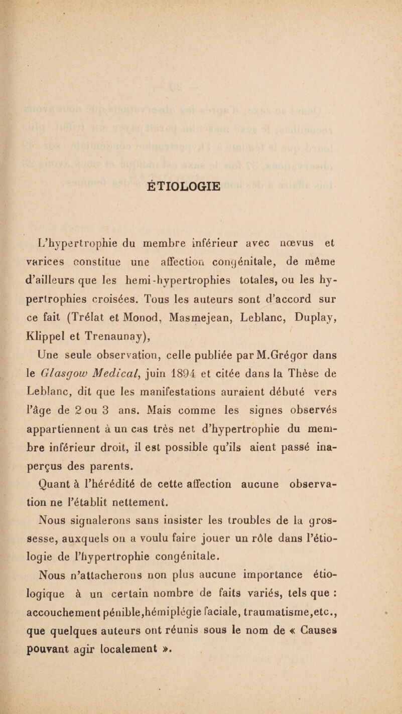 ÉTIOLOGIE L’hypertrophie du membre inférieur avec nœvus et varices constitue une affection congénitale, de même d’ailleurs que les hemi-hypertrophies totales, ou les hy¬ pertrophies croisées. Tous les auteurs sont d’accord sur ce fait (Trélat et Monod, Masmejean, Leblanc, Duplay, Klippel et Trenaunay), Une seule observation, celle publiée parM.Grégor dans le Glasgow Medical, juin 1894 et citée dans la Thèse de Leblanc, dit que les manifestations auraient débuté vers l’âge de 2 ou 3 ans. Mais comme les signes observés appartiennent à un cas très net d’hypertrophie du mem¬ bre inférieur droit, il est possible qu’ils aient passé ina¬ perçus des parents. Quant à l’hérédité de cette affection aucune observa¬ tion ne l’établit nettement. Nous signalerons sans insister les troubles de la gros¬ sesse, auxquels on a voulu faire jouer un rôle dans l’étio¬ logie de l’hypertrophie congénitale. Nous n’attacherons non plus aucune importance étio¬ logique à un certain nombre de faits variés, tels que ; accouchement pénible,hémiplégie faciale, traumatisme,etc., que quelques auteurs ont réunis sous le nom de « Causes pouvant agir localement ».