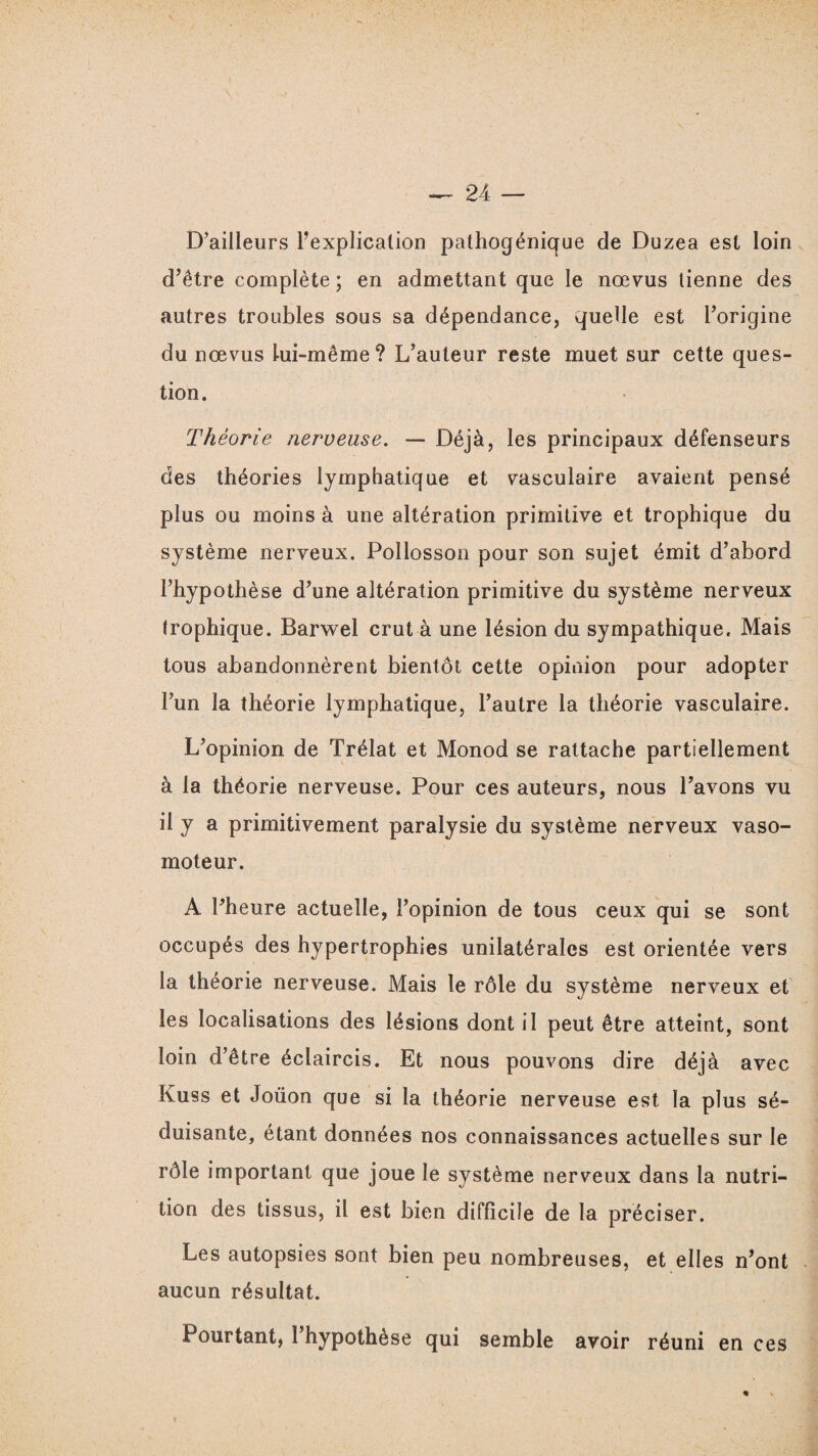 D’ailleurs l’explication pathogénique de Duzea est loin d’être complète; en admettant que le nœvus tienne des autres troubles sous sa dépendance, quelle est l’origine du nœvus lui-même? L’auteur reste muet sur cette ques¬ tion. Théorie nerveuse. — Déjà, les principaux défenseurs des théories lymphatique et vasculaire avaient pensé plus ou moins à une altération primitive et trophique du système nerveux. Pollosson pour son sujet émit d’abord l’hypothèse d’une altération primitive du système nerveux trophique. Barwel crut à une lésion du sympathique. Mais tous abandonnèrent bientôt cette opioion pour adopter l’un la théorie lymphatique, l’autre la théorie vasculaire. L’opinion de Trélat et Monod se rattache partiellement à la théorie nerveuse. Pour ces auteurs, nous l’avons vu il y a primitivement paralysie du système nerveux vaso¬ moteur. A l’heure actuelle, l’opinion de tous ceux qui se sont occupés des hypertrophies unilatérales est orientée vers la théorie nerveuse. Mais le rôle du système nerveux et les localisations des lésions dont il peut être atteint, sont loin d’être éclaircis. Et nous pouvons dire déjà avec Kuss et Joüon que si la théorie nerveuse est la plus sé¬ duisante, étant données nos connaissances actuelles sur le rôle important que joue le système nerveux dans la nutri¬ tion des tissus, il est bien difficile de la préciser. Les autopsies sont bien peu nombreuses, et elles n’ont aucun résultat. Pourtant, 1 hypothèse qui semble avoir réuni en ces