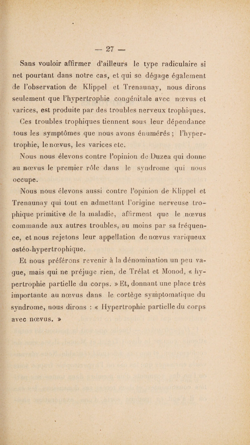 Sans vouloir affirmer d’ailleurs le type radiculaire si net pourtant dans notre cas, et qui se dégage également de l’observation de Klippel et Trenaunay, nous dirons seulement que l’hypertrophie congénitale avec nœvus et varices, est produite par des troubles nerveux trophiques. Ces troubles trophiques tiennent sous leur dépendance tous les symptômes que nous avons énumérés; l’hyper¬ trophie, le nœvus, les varices etc. Nous nous élevons contre Fopinion de Duzea qui donne au nœvus le premier rôle dans le syndrome qui nous occupe. Nous nous élevons aussi contre l’opinion de Klippel et Trenaunay qui tout en admettant l’origine nerveuse tro¬ phique primitive de la maladie, affirment que le nœvus commande aux autres troubles, au moins par sa fréquen¬ ce, et nous rejetons leur appellation de nœvus variqueux ostéo-hypertrophique. Et nous préférons revenir à la dénomination un peu va¬ gue, mais qui ne préjuge rien, de Trélat et Monod, « hy¬ pertrophie partielle du corps. » Et, donnant une place très importante au nœvus dans le cortège symptomatique du syndrome, nous dirons : « Hypertrophie partielle du corps avec nœvus. »
