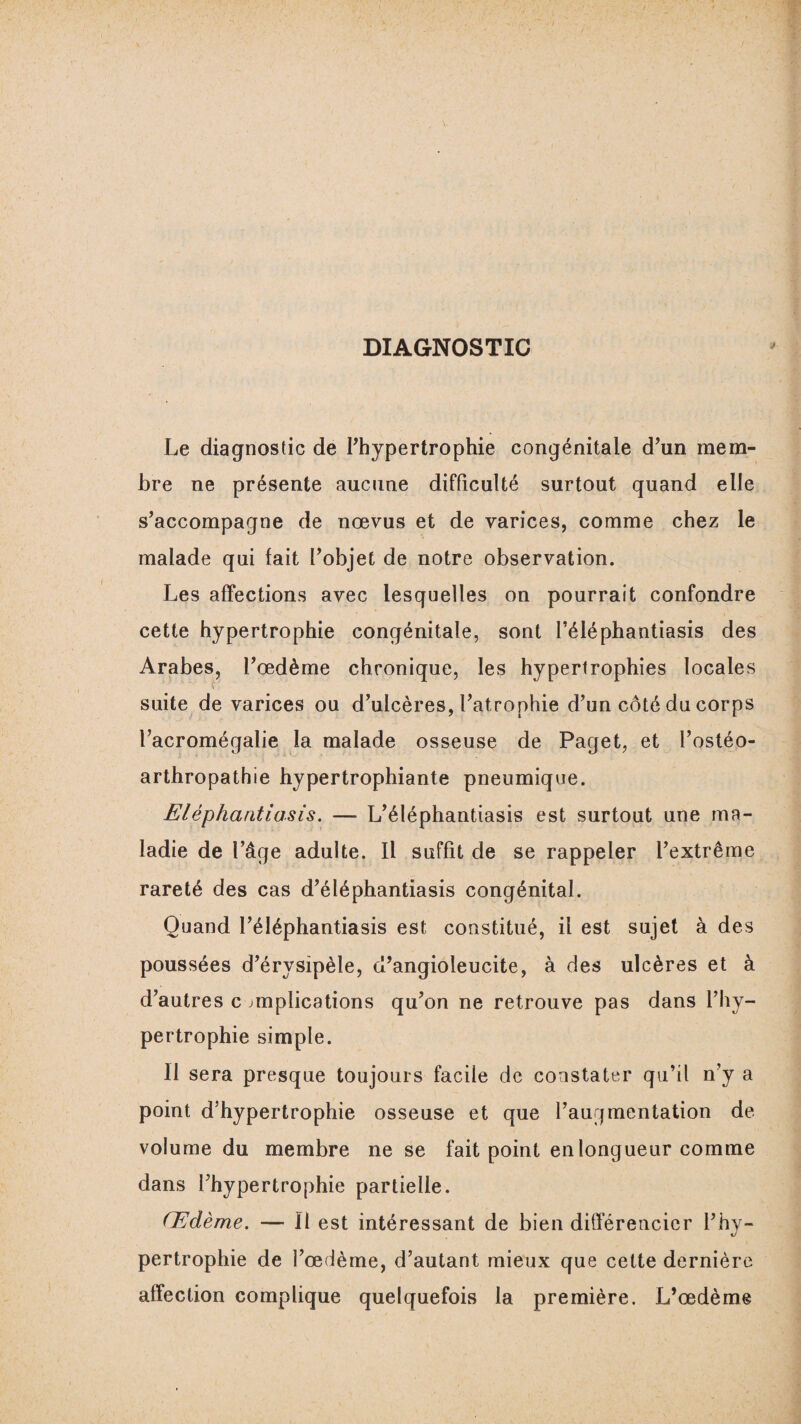 DIAGNOSTIC Le diagnostic de l’hypertrophie congénitale d’un mem¬ bre ne présente aucune difficulté surtout quand elle s’accompagne de nœvus et de varices, comme chez le malade qui fait l’objet de notre observation. Les affections avec lesquelles on pourrait confondre cette hypertrophie congénitale, sont l’éléphantiasis des Arabes, l’œdème chronique, les hypertrophies locales suite de varices ou d’ulcères, l’atrophie d’un côté du corps l’acromégalie la malade osseuse de Paget, et l’ostéo¬ arthropathie hypertrophiante pneumique. Eléphantiasis. — L’éléphantiasis est surtout une ma¬ ladie de l’âge adulte. Il suffit de se rappeler l’extrême rareté des cas d’éléphantiasis congénital. Quand l’éléphantiasis est constitué, il est sujet à des poussées d’érysipèle, u’angioleucite, à des ulcères et à d’autres c implications qu’on ne retrouve pas dans l’hy¬ pertrophie simple. Il sera presque toujours facile de constater qu’il n’y a point d'hypertrophie osseuse et que l’augmentation de volume du membre ne se fait point en longueur comme dans l’hypertrophie partielle. Œdème. — Il est intéressant de bien différencier l’hy¬ pertrophie de l’œdème, d’autant mieux que cette dernière affection complique quelquefois la première. L’œdème