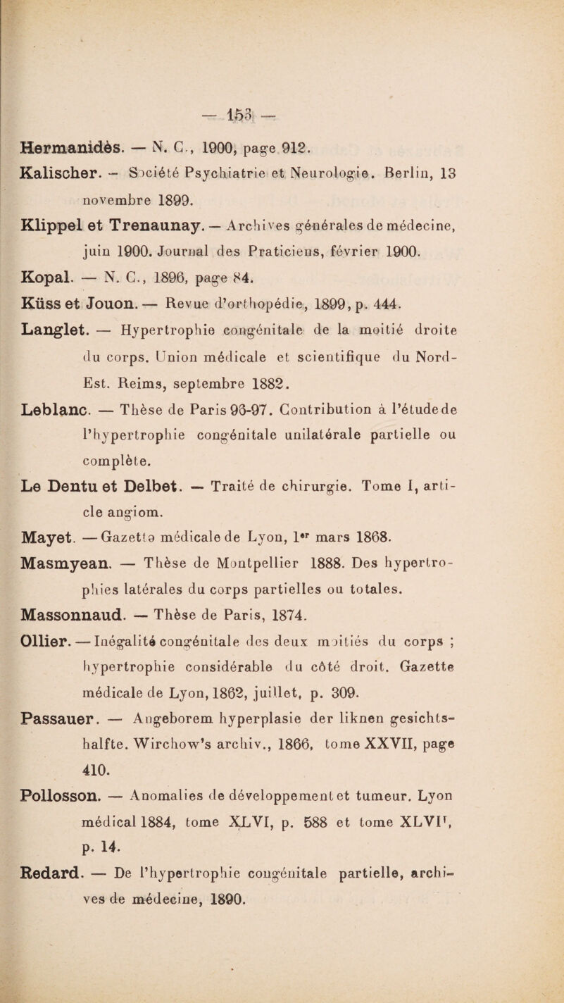 Hermanidès. — N. G., 1900, page 912. Kalischer. — Société Psychiatrie et Neurologie. Berlin, 13 novembre 1899. Klippel et Trenaunay. — Archives générales de médecine, juin 1900. Journal des Praticiens, février 1900. Kopal. — N. G., 1896, page 84. KÜSS et Jouon.— Revue d’orthopédie, 1899, p. 444. Langlet. — Hypertrophie congénitale de la moitié droite du corps. Union médicale et scientifique du Nord- Est. Reims, septembre 1882. Leblanc. — Thèse de Paris 93-97. Contribution à l’étude de l’hypertrophie congénitale unilatérale partielle ou complète. Le Dentu et Delbet. — Traité de chirurgie. Tome 1, arti¬ cle angiom. Mayet. —Gazetto médicale de Lyon, 1er mars 1868. Masmyean, — Thèse de Montpellier 1888. Des hypertro¬ phies latérales du corps partielles ou totales. Massonnaud. — Thèse de Paris, 1874. Ollier, — Inégalité congénitale des deux moitiés du corps ; hypertrophie considérable du côté droit. Gazette médicale de Lyon, 1862, juillet, p. 309. Passauer. — Angeborem hyperplasie der liknen gesichts- halfte. Wirchow’s archiv., 1866, tome XXVII, page 410. Pollosson. —- Anomalies de développement et tumeur. Lyon médical 1884, tome XXVI, p. 588 et tome XLVIL p. 14. Redard. — De l’hypertrophie congénitale partielle, archi¬ ves de médecine, 1890.