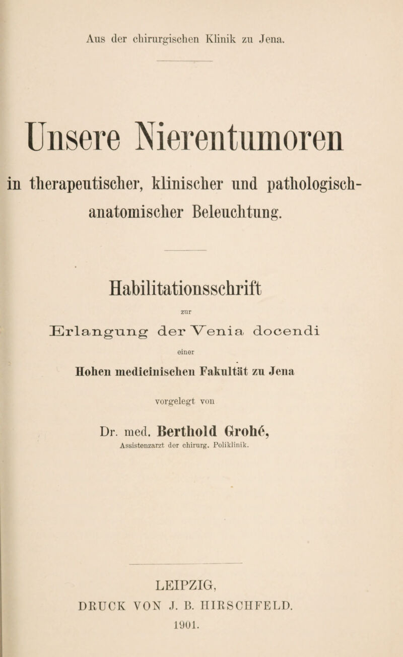 Aus der chirurgischen Klinik zu Jena. Unsere Nierentumoren in therapeutisclier, klinischer und pathologisch¬ anatomischer Beleuchtung. Habilitationsschrift zur Erlangumg der Venia docendi einer Hohen mediciiiischen Fakultät zu Jena vorgelegt von Dr. med. Bertliold GrohC, Assistenzarzt der chirnrg. Poliklinik. LEIPZIG, DRÜCK VON .1. 13. IIIRSCIIFELD. 1901.