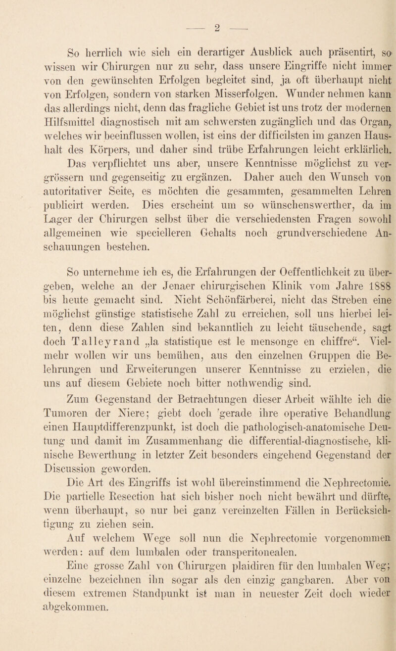 So herrlich wie sich ein derartiger Ausblick auch präsentirt, so wissen wir Chirurgen nur zu sehr, dass unsere Eingriffe nicht immer von den gewünschten Erfolgen begleitet sind, ja oft überhaupt nicht von Erfolgen, sondern von starken Misserfolgen. Wunder nehmen kann das allerdings nicht, denn das fragliche Gebiet ist uns trotz der modernen Hilfsmittel diagnostisch mit am schwersten zugänglich und das Organ, welches wir beeinflussen wollen, ist eins der difficilsten im ganzen Haus¬ halt des Körpers, und daher sind trübe Erfahrungen leicht erklärlich. Das verpflichtet uns aber, unsere Kenntnisse möglichst zu ver- grössern und gegenseitig zu ergänzen. Daher auch den Wunsch von autoritativer Seite, es möchten die gesammten, gesammelten Lehren publicirt werden. Dies erscheint um so wünschenswerther, da im Lager der Chirurgen selbst über die verschiedensten Fragen sowohl allgemeinen wie specielleren Gehalts noch grundverschiedene An¬ schauungen bestehen. So unternehme ich es, die Erfahrungen der Oeffentlichkeit zu über¬ geben, welche an der Jenaer chirurgischen Klinik vom Jahre 1888 bis heute gemacht sind. Nicht Schönfärberei, nicht das Streben eine möglichst günstige statistische Zahl zu erreichen, soll uns hierbei lei¬ ten, denn diese Zahlen sind bekanntlich zu leicht täuschende, sagt doch Talleyrand „la statistique est le mensonge en chiffre“. Viel¬ mehr wollen wir uns bemühen, aus den einzelnen Gruppen die Be¬ lehrungen und Erweiterungen unserer Kenntnisse zu erzielen, die uns auf diesem Gebiete noch bitter nothwendig sind. Zum Gegenstand der Betrachtungen dieser Arbeit wählte ich die Tumoren der Niere; giebt doch ^gerade ihre operative Behandlung einen Hauptdifferenzpunkt, ist doch die pathologisch-anatomische Deu¬ tung und damit im Zusammenhang die differential-diagnostische, kli¬ nische Bewerthung in letzter Zeit besonders eingehend Gegenstand der Discussion geworden. Die Art des Eingriffs ist wohl übereinstimmend die Nephrectomie. Die partielle Resection hat sich bisher noch nicht bewährt und dürfte, wenn überhaupt, so nur bei ganz vereinzelten Fällen in Berücksich¬ tigung zu ziehen sein. Auf welchem Wege soll nun die Nephrectomie vorgenommen werden: auf dem lumbalen oder transperitonealen. Eine grosse Zahl von Chirurgen plaidiren für den lumbalen Weg; einzelne bezeichnen ihn sogar als den einzig gangbaren. Aber von diesem extremen Standpunkt ist man in neuester Zeit doch wieder abgekommen.