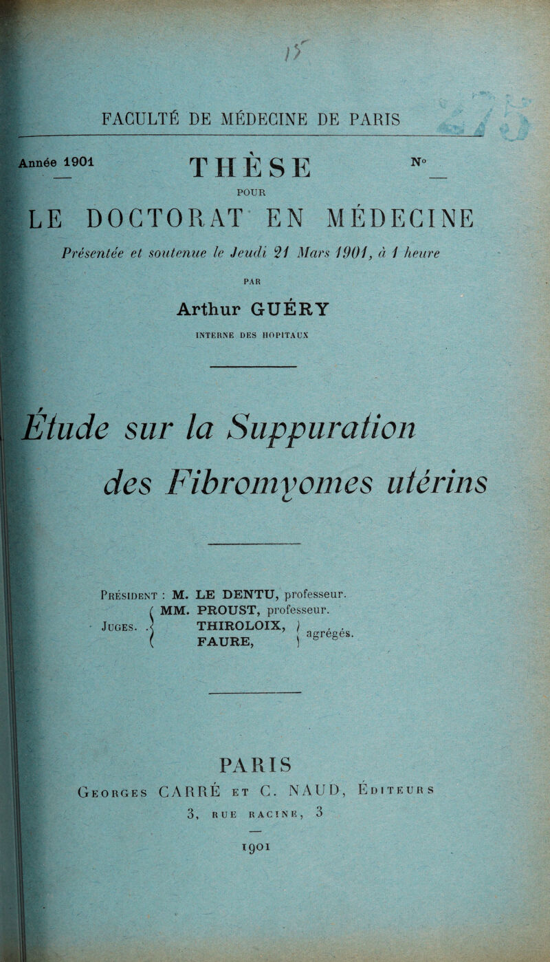 Année 1901 THESE POUR N° LE DOCTORAT EN MÉDECINE Présentée et soutenue le Jeudi *21 Mars 1901, à 1 heure PAR Arthur GUERY INTERNE DES HOPITAUX Étude sur la Suppuration des Fibromyomes utérins &'• *4 • - ■ Président : M. LE DENTU, professeur. MM. PROUST, professeur. Juges. .< THIROLOIX, ) FAURE, agrégés. PARIS Georges CARRÉ et C. NAUD, Éditeurs 3, RUE RACINE, 3