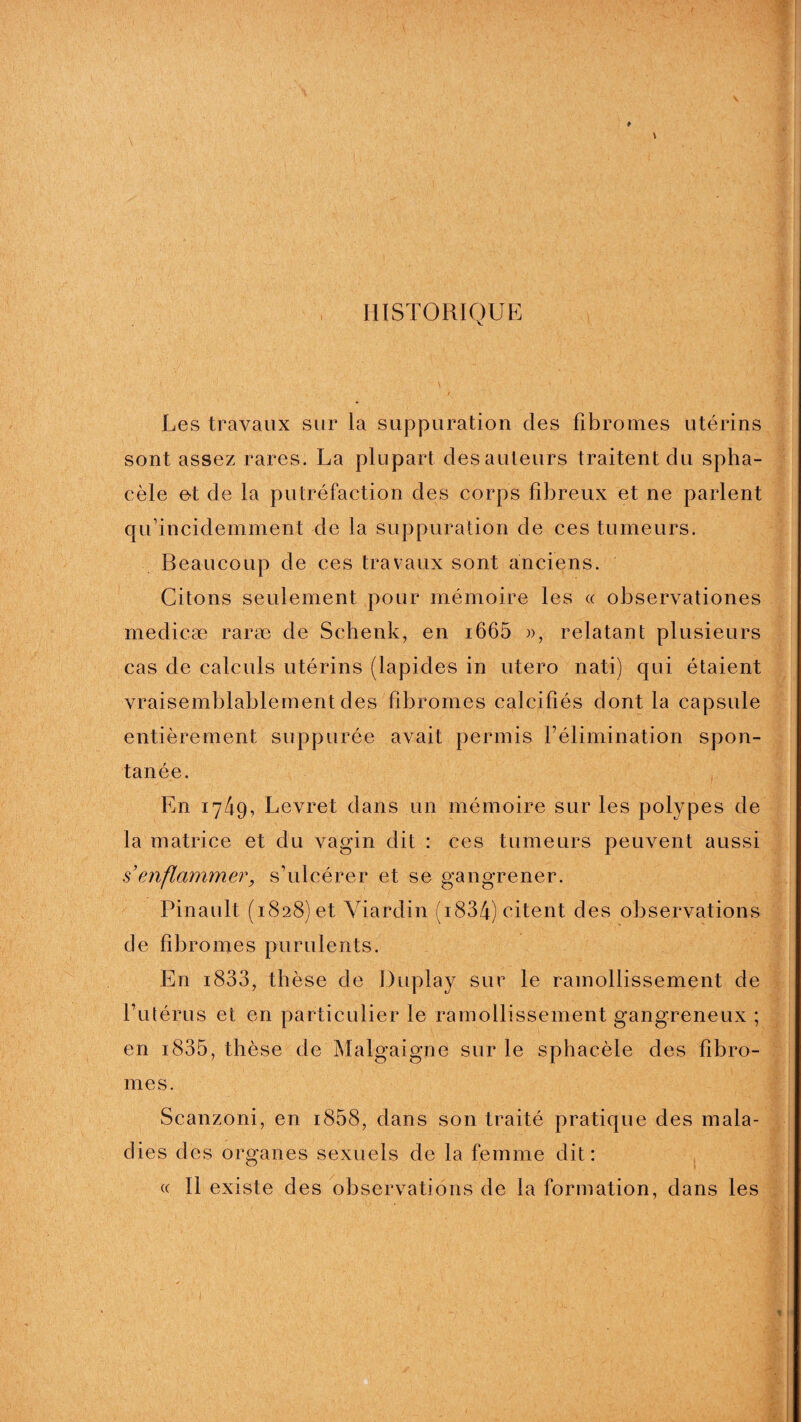HISTORIQUE Les travaux sur la suppuration des fibromes utérins sont assez rares. La plupart des auteurs traitent du spha- cèle et de la putréfaction des corps fibreux et ne parlent qu’incidemment de la suppuration de ces tumeurs. Beaucoup de ces travaux sont anciens. Citons seulement pour mémoire les « observationes medicæ raræ de Schenk, en i665 », relatant plusieurs cas de calculs utérins (lapides in utero nati) qui étaient vraisemblablement des fibromes calcifiés dont la capsule entièrement suppurée avait permis l’élimination spon¬ tanée. En 1749, Levret dans un mémoire sur les polypes de la matrice et du vagin dit : ces tumeurs peuvent aussi s’enflammer, s’ulcérer et se gangrener. Pinault (1828) et Yiardin (i834) citent des observations de fibromes purulents. En i833, thèse de Duplay sur le ramollissement de l’utérus et en particulier le ramollissement gangreneux ; en 1.835, thèse de Malgaigne sur le sphacèle des fibro¬ mes. Scanzoni, en i858, dans son traité pratique des mala¬ dies des organes sexuels de la femme dit: « Il existe des observations de la formation, dans les