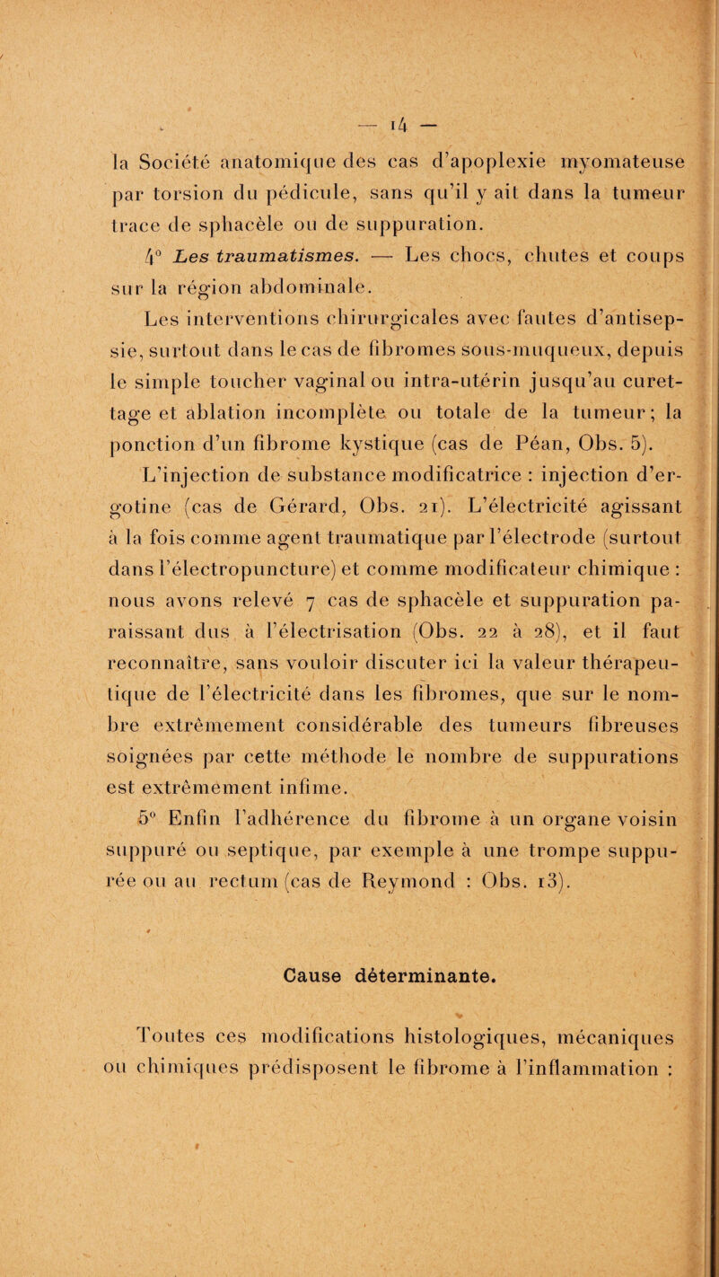 la Société anatomique des cas d’apoplexie myomateuse par torsion du pédicule, sans qu’il y ait dans la tumeur trace de sphacèle ou de suppuration. 4° Les traumatismes. — Les chocs, chutes et coups sur la région abdominale. Les interventions chirurgicales avec fautes d’antisep¬ sie, surtout dans le cas de fibromes sous-muqueux, depuis le simple toucher vaginal ou intra-utérin jusqu’au curet¬ tage et ablation incomplète, ou totale de la tumeur; la ponction d’un fibrome kystique (cas de Péan, Obs. 5). L’injection de substance modificatrice : injection d’er- gotine (cas de Gérard, Obs. 21). L’électricité agissant à la fois comme agent traumatique par l’électrode (surtout dans l’électropuncture) et comme modificateur chimique : nous avons relevé 7 cas de sphacèle et suppuration pa¬ raissant dus à l’électrisation (Obs. 22 à 28), et il faut reconnaître, sans vouloir discuter ici la valeur thérapeu¬ tique de l’électricité dans les fibromes, que sur le nom¬ bre extrêmement considérable des tumeurs fibreuses soignées par cette méthode le nombre de suppurations est extrêmement infime. 5° Enfin l’adhérence du fibrome à un organe voisin suppuré ou septique, par exemple à une trompe suppu- rée ou au rectum (cas de Reymond : Obs. i3). Cause déterminante. Toutes ces modifications histologiques, mécaniques ou chimiques prédisposent le fibrome à l’inflammation ;