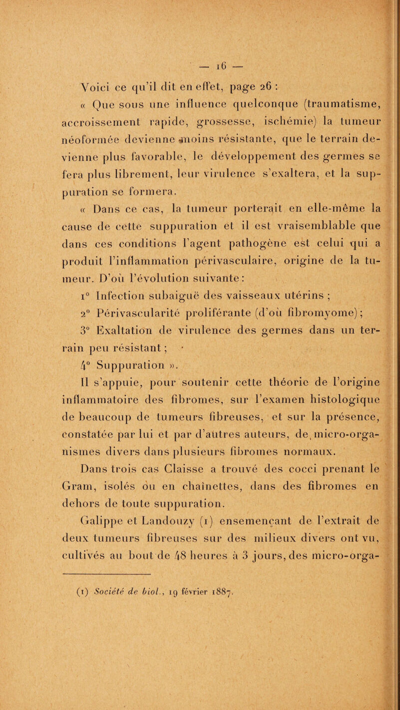 Voici ce qu’il dit en effet, page 26 : « Que sous une influence quelconque (traumatisme, accroissement rapide, grossesse, ischémie) la tumeur néoformée devienne -moins résistante, que le terrain de¬ vienne plus favorable, le développement des germes se fera plus librement, leur virulence s’exaltera, et la sup- puration se formera. « Dans ce cas, la tumeur porterait en elle-même la cause de cette suppuration et il est vraisemblable que dans ces conditions l’agent pathogène est celui qui a produit l’inflammation périvasculaire, origine de la tu¬ meur. D’ou l’évolution suivante: i° Infection subaiguë des vaisseaux utérins ; 20 Périvascularité proliférante (d’où fibromyome) ; 3° Exaltation de virulence des germes dans un ter¬ rain peu résistant ; 4° Suppuration ». Il s’appuie, pour soutenir cette théorie de l’origine inflammatoire des fibromes, sur l’examen histologique de beaucoup de tumeurs fibreuses, et sur la présence, constatée par lui et par d’autres auteurs, de, micro-orga¬ nismes divers dans plusieurs fibromes normaux. Dans trois cas Glaisse a trouvé des cocci prenant le Gram, isolés ou en chaînettes, dans des fibromes en dehors de toute suppuration. Galippe et Landouzy (1) ensemençant de l’extrait de deux tumeurs fibreuses sur des milieux divers ont vu, cultivés au bout de 48 heures à 3 jours, des micro-orga- (1) Société de biol., 19 février 1887. ■:)