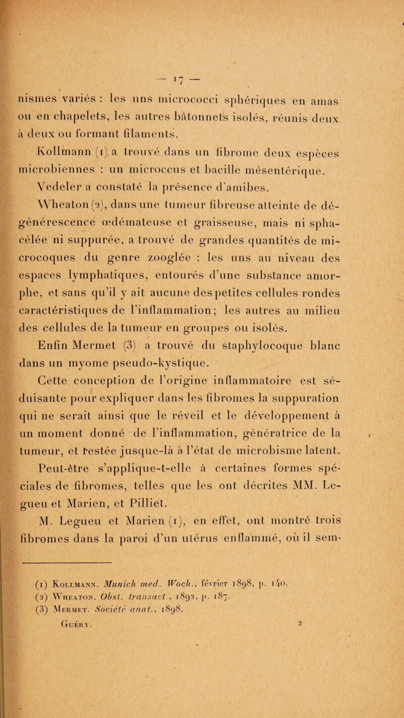nismes variés : les uns micrococci sphériques en amas ou en chapelets, les autres bâtonnets isolés, réunis deux à deux ou formant filaments. Kollmann (i), a trouvé dans un fibrome deux espèces microbiennes : un microccus et bacille mésentérique. Yedeler a constaté la présence d'amibes. Wheaton(a), dans une tumeur fibreuse atteinte de dé¬ générescence œdémateuse et graisseuse, mais ni spha- célée ni suppurée, a trouvé de grandes quantités de mi¬ crocoques du genre zooglée : les uns au niveau des espaces lymphatiques, entourés d’une substance amor¬ phe, et sans qu’il y ait aucune des petites cellules rondes caractéristiques de l’inflammation; les autres au milieu des cellules de la tumeur en groupes ou isolés. Enfin Mermet (3) a trouvé du staphylocoque blanc dans un myome pseudo-kystique. Cette conception de l’origine inflammatoire est sé¬ duisante pour expliquer dans les fibromes la suppuration qui ne serait ainsi que le réveil et le développement à un moment donné de l’inflammation, génératrice de la tumeur, et restée jusque-là à l’état de microbisme latent. Peut-être s’applique-t-elle à certaines formes spé¬ ciales de fibromes, telles que les ont décrites MM. Le- gueu et Marien, et Pilliet. M. Legueu et Marien (i), en effet, ont montré trois fibromes dans la paroi d’un utérus enflammé, où il sein- (1) Koli.mann. Munich med. Woch., février 1898, p. i4o. (2) Wheaton. Obst. Iransact., 1892, p. 187. (3) Mermet. Société anat., 1898. Guéry.