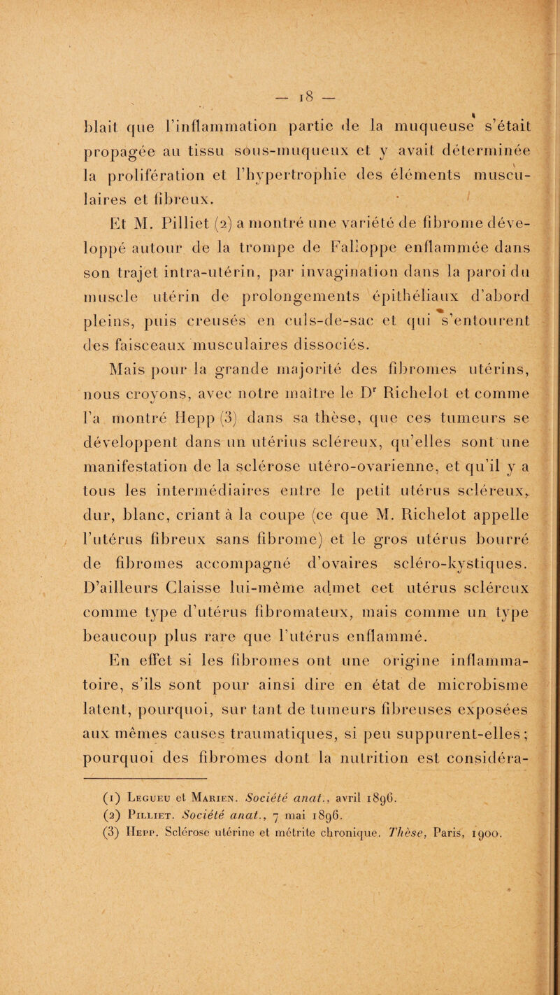 « blait que l’inflammation partie de la muqueuse s’était propagée au tissu sous-muqueux et y avait déterminée la prolifération et l’hypertrophie des éléments muscu¬ laires et fibreux. Et M. Pilliet (2) a montré une variété de fibrome déve¬ loppé autour de la trompe de Falloppe enflammée dans son trajet intra-utérin, par invagination dans la paroi du muscle utérin de prolongements épithéliaux d’abord pleins, puis creusés en culs-de-sac et qui s’entourent des faisceaux musculaires dissociés. Mais pour la grande majorité des fibromes utérins, nous croyons, avec notre maître le Dr Richelot et comme Fa montré Hepp (3) dans sa thèse, que ces tumeurs se développent dans un utérins scléreux, qu’elles sont une manifestation de la sclérose utéro-ovarienne, et qu ü ya tous les intermédiaires entre le petit utérus scléreux, dur, blanc, criant à la coupe (ce que M. Richelot appelle l’utérus fibreux sans fibrome) et le gros utérus bourré de fibromes accompagné d’ovaires scléro-kystiques. D’ailleurs Glaisse lui-même admet cet utérus scléreux comme type d’utérus fibromateux, mais comme un type beaucoup plus rare que l’utérus enflammé. En effet si les fibromes ont une origine inflamma¬ toire, s’ils sont pour ainsi dire en état de microbisme latent, pourquoi, sur tant de tumeurs fibreuses exposées aux mêmes causes traumatiques, si peu suppurent-elles; pourquoi des fibromes dont la nutrition est considéra- (1) Legueu et Marien. Société anat., avril 1896. (2) Pilliet. Société anat., 7 mai 1896. (3) Hepp. Sclérose utérine et métrite chronique. Thèse, Paris, 1900.