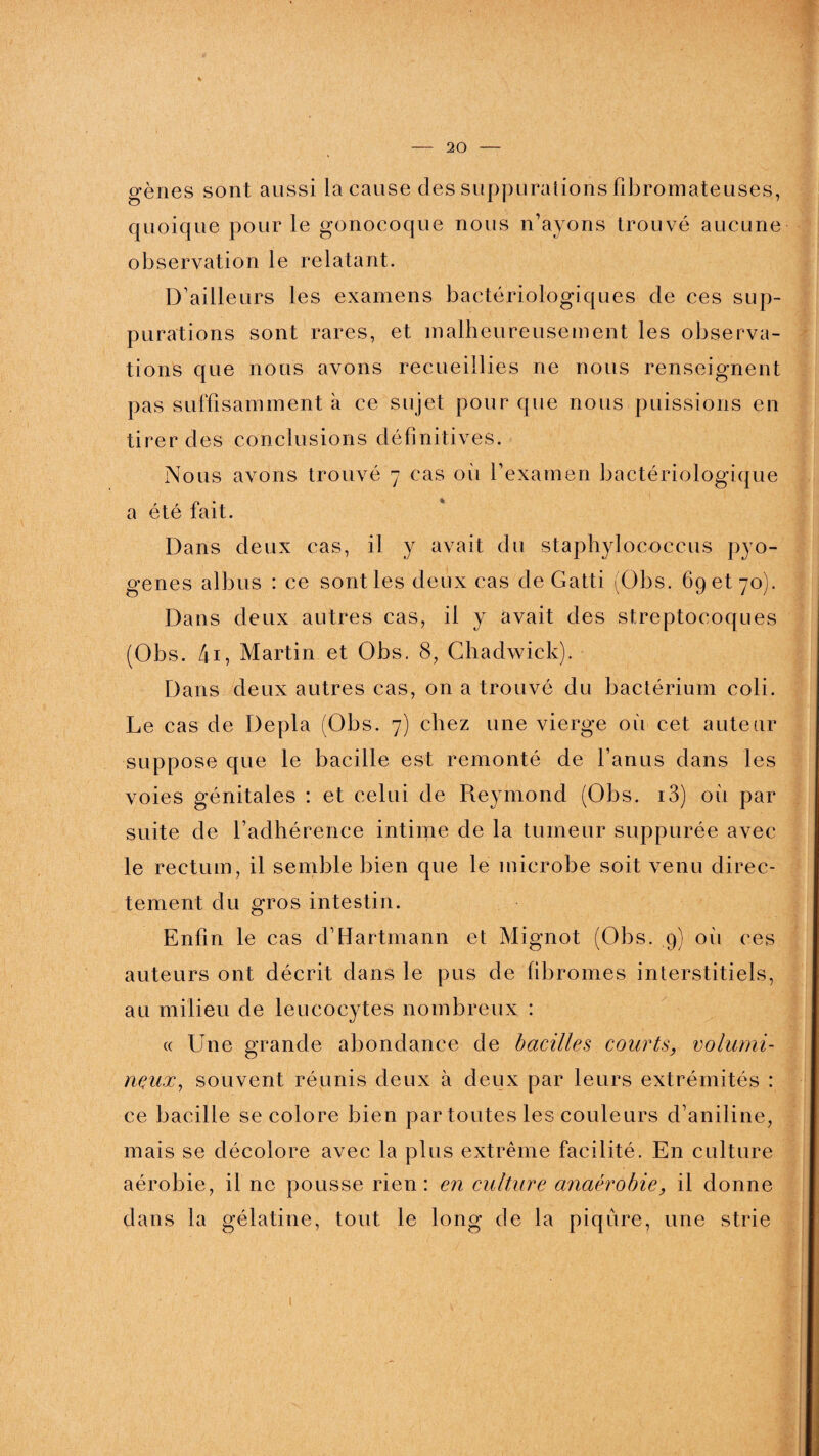 gènes sont aussi la cause des suppurations fibromateuses, quoique pour le gonocoque nous n’ayons trouvé aucune observation le relatant. D’ailleurs les examens bactériologiques de ces sup¬ purations sont rares, et malheureusement les observa¬ tions que nous avons recueillies ne nous renseignent pas suffisamment k ce sujet pour que nous puissions en tirer des conclusions définitives. Nous avons trouvé 7 cas 011 l’examen bactériologique a été fait. Dans deux cas, il y avait du staphylococcus pyo¬ gènes albus : ce sont les deux cas de Gatti (Obs. 69 et 70). Dans deux autres cas, il y avait des streptocoques (Obs. 4i, Martin et Obs. 8, Chadwick). Dans deux autres cas, on a trouvé du bactériuin coli. Le cas de Depla (Obs. 7) chez une vierge où cet auteur suppose que le bacille est remonté de l’anus dans les voies génitales : et celui de Reymond (Obs. i3) où par suite de l’adhérence intime de la tumeur suppurée avec le rectum, il semble bien que le microbe soit venu direc¬ tement du gros intestin. Enfin le cas d’Hartmann et Mignot (Obs. 9) où ces auteurs ont décrit dans le pus de fibromes interstitiels, au milieu de leucocytes nombreux : « Une grande abondance de bacilles courts, volumi¬ neux., souvent réunis deux à deux par leurs extrémités : ce bacille se colore bien par toutes les couleurs d’aniline, mais se décolore avec la plus extrême facilité. En culture aérobie, il ne pousse rien: en culture anaérobie, il donne dans la gélatine, tout le long de la piqûre, une strie