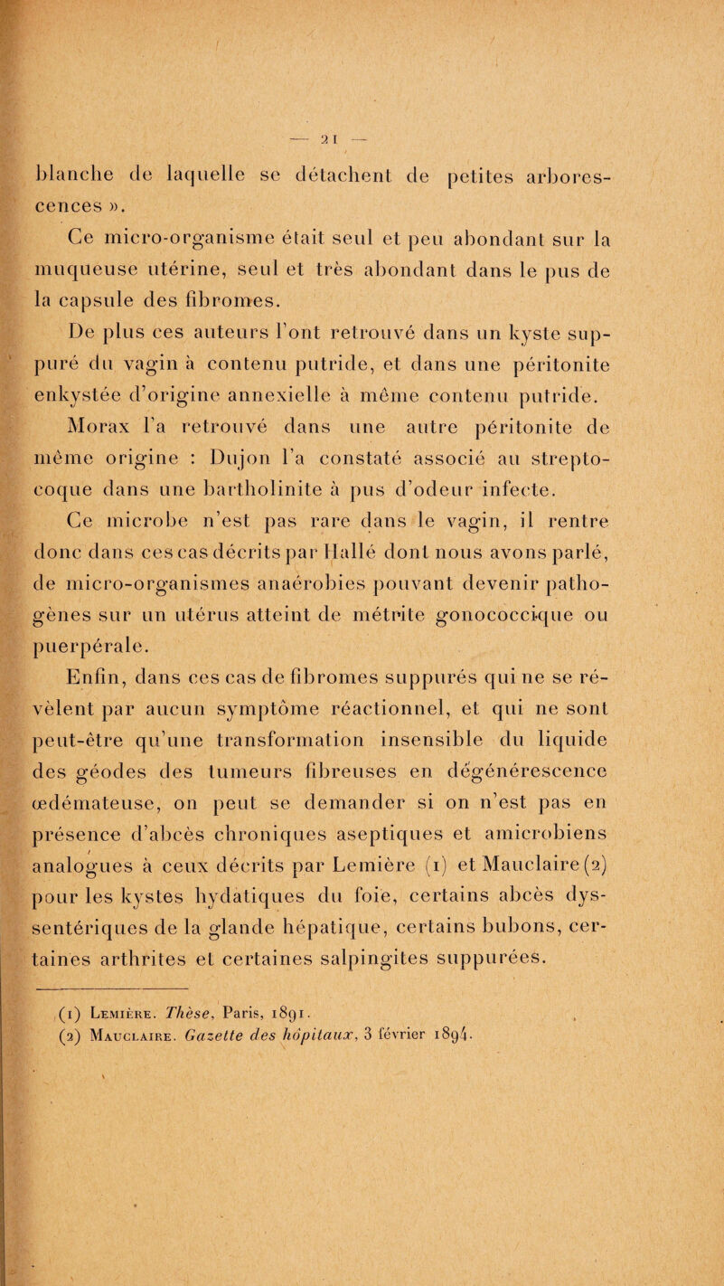 blanche de laquelle se détachent de petites arbores¬ cences ». Ce micro-organisme était seul et peu abondant sur la muqueuse utérine, seul et très abondant dans le pus de la capsule des fibromes. De plus ces auteurs Font retrouvé dans un kyste sup¬ puré du vagin à contenu putride, et dans une péritonite enkystée d’origine annexielle à même contenu putride. Morax Fa retrouvé dans une autre péritonite de même origine : Dujon Fa constaté associé au strepto¬ coque dans une bartholinite à pus d’odeur infecte. Ce microbe n’est pas rare dans le vagin, il rentre donc dans ces cas décrits par Hallé dont nous avons parlé, de micro-organismes anaérobies pouvant devenir patho¬ gènes sur un utérus atteint de métrite gonococcique ou puerpérale. Enfin, dans ces cas de fibromes suppurés qui ne se ré¬ vèlent par aucun symptôme réactionnel, et qui ne sont peut-être qu’une transformation insensible du liquide des géodes des tumeurs fibreuses en dégénérescence œdémateuse, on peut se demander si on n’est pas en présence d’abcès chroniques aseptiques et amicrobiens analogues à ceux décrits par Lemière (i) et Mauclaire (2) pour les kystes hydatiques du foie, certains abcès dys- sentériques de la glande hépatique, certains bubons, cer¬ taines arthrites et certaines salpingites suppurées. (1) Lemière. Thèse, Paris, 1891.