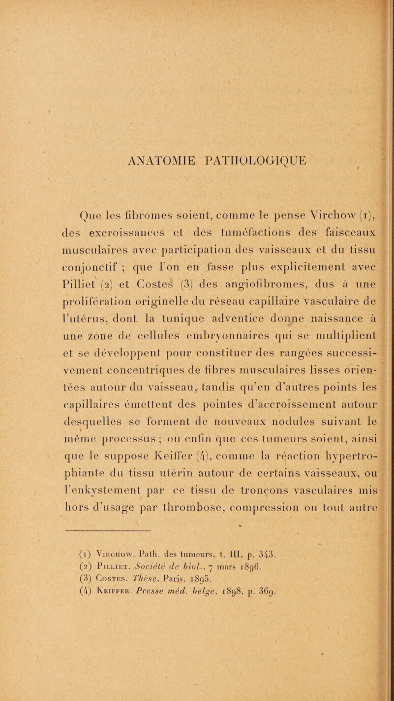 ANATOMIE PATHOLOGIQUE Que les fibromes soient, comme le pense Virchow (i), des excroissances et des tuméfactions des faisceaux musculaires avec participation des vaisseaux et du tissu conjonctif ; que bon en fasse plus explicitement avec Pilliet (2) et Costes (3) des angiofibromes, dus à une prolifération originelle du réseau capillaire vasculaire de P utérus, dont la tuniqu e adventice donne naissance à une zone de cellules embryonnaires qui se multiplient et se développent pour constituer des rangées successi¬ vement concentriques de fibres musculaires lisses orien¬ tées autour du vaisseau, tandis qu’en d’autres points les capillaires émettent des pointes d’accroissement autour desquelles se forment de nouveaux nodules suivant le même processus ; ou enfin que ces tumeurs soient, ainsi que le suppose Keiffer (4), comme la réaction hypertro- phiante du tissu utérin autour de certains vaisseaux, ou hors d’usage par thrombose, compression ou tout autre (1) Virchow. Path. des tumeurs, t. III, p. 343. (2) Pilliet. Société de biol., 7 mars 1896. (3) Costes. Thèse, Paris, 1895.