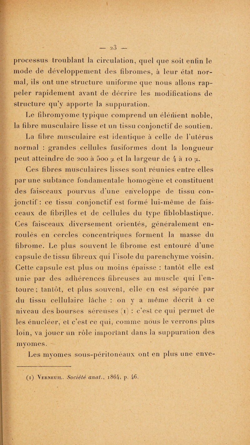 processus troublant la circulation, quel que soit enfin le mode de développement des fibromes, à leur état nor¬ mal, ils ont une structure uniforme que nous allons rap¬ peler rapidement avant de décrire les modifications de structure qu’y apporte la suppuration. Le fibromyome typique comprend un élément noble, la fibre musculaire lisse et un tissu conjonctif de soutien. La fibre musculaire est identique à celle de l’utérus normal : grandes cellules fusiformes dont la longueur peut atteindre de 200 à 5oo p. et la largeur de 4 à 10 p,. Ces fibres musculaires lisses sont réunies entre elles par une subtanee fondamentale homogène et constituent des faisceaux pourvus d’une enveloppe de tissu con¬ jonctif : ce tissu conjonctif est formé lui-même de fais¬ ceaux de fibrilles et de cellules du type fibloblastique. Ces faisceaux diversement orientés, généralement en¬ roulés en cercles concentriques forment la masse du fibrome. Le plus souvent le fibrome est entouré d’une capsule de tissu fibreux qui l’isole du parenchyme voisin. Cette capsule est plus ou moins épaisse : tantôt elle est unie par des adhérences fibreuses au muscle qui l’en¬ toure ; tantôt, et plus souvent, elle en est séparée par du tissu cellulaire lâche : 011 y a même décrit à ce niveau des bourses séreuses (1) : c’est ce qui permet de les énucléer, et c’est ce qui, comme nous le verrons plus loin, va jouer un rôle important dans la suppuration des my ornes. Les myomes sous-péritonéaux ont en plus une enve- (1) Verneuil. Société anat., 1864? p. 46.