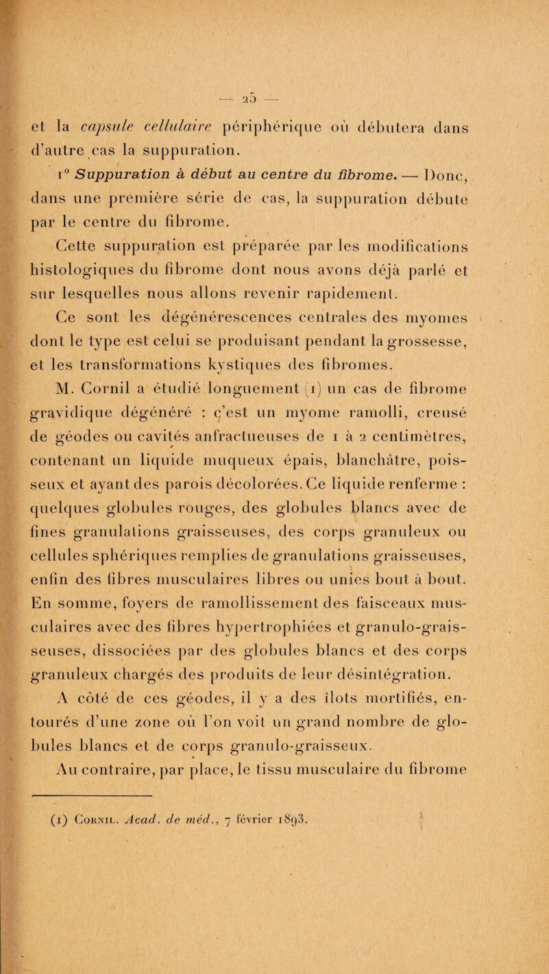 20 et la capsule cellulaire périphérique oit débutera dans d’autre cas la suppuration. i° Suppuration à début au centre du fibrome. — Donc, dans une première série de cas, la suppuration débute par le centre du fibrome. Cette suppuration est préparée par les modifications histologiques du fibrome dont nous avons déjà parlé et sur lesquelles nous allons revenir rapidement. Ce sont les dégénérescences centrales des myomes dont le type est celui se produisant pendant la grossesse, et les transformations kystiques des fibromes. M. Cornil a étudié longuement (i) un cas de fibrome gravidique dégénéré : c’est un myome ramolli, creusé de géodes ou cavités anfractueuses de i à 2 centimètres, contenant un liquide muqueux épais, blanchâtre, pois¬ seux et ayant des parois décolorées. Ce liquide renferme : quelques globules rouges, des globules blancs avec de fines granulations graisseuses, des corps granuleux ou cellules sphériques remplies de granulations graisseuses, enfin des fibres musculaires libres ou unies bout à bout. En somme, foyers de ramollissement des faisceaux mus¬ culaires avec des fibres hypertrophiées et granulo-grais- seuses, dissociées par des globules blancs et des corps granuleux chargés des produits de leur désintégration. A côté de ces géodes, il y a des îlots mortifiés, en¬ tourés d’une zone où l’on voit un grand nombre de glo¬ bules blancs et de corps granulo-graisseux. Au contraire, par place, le tissu musculaire du fibrome