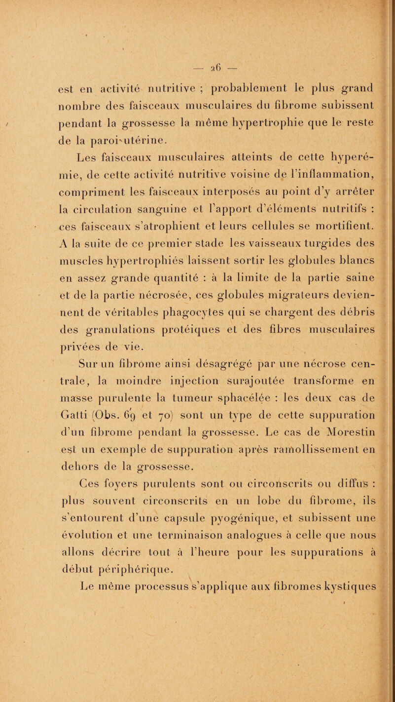 est en activité nutritive ; probablement le plus grand nombre des faisceaux musculaires du fibrome subissent pendant la grossesse la même hypertrophie que le reste de la parobutérine. Les faisceaux musculaires atteints de cette hyperé¬ mie, de cette activité nutritive voisine de l’inflammation, compriment les faisceaux interposés au point d’y arrêter la circulation sanguine et l’apport d’éléments nutritifs : ces faisceaux s’atrophient et leurs cellules se mortifient. A la suite de ce premier stade les vaisseaux turgides des muscles hypertrophiés laissent sortir les globules blancs en assez grande quantité : à la limite de la partie saine et de la partie nécrosée, ces globules migrateurs devien¬ nent de véritables phagocytes qui se chargent des débris des granulations protéiques et des fibres musculaires privées de vie. Sur un fibrome ainsi désagrégé par une nécrose cen¬ trale, la moindre injection surajoutée transforme en masse purulente la tumeur sphacélée : les deux cas de Galti (Obs. 69 et 70) sont un type de cette suppuration d’un fibrome pendant la grossesse. Le cas de Morestin est un exemple de suppuration après ramollissement en dehors de la grossesse. Ces foyers purulents sont ou circonscrits ou diffus : plus souvent circonscrits en un lobe du fibrome, ils s’entourent d’une capsule pyogénique, et subissent une évolution et une terminaison analogues à celle que nous allons décrire tout à l’heure pour les suppurations à début périphérique. Le même processus s’applique aux fibromes kystiques 1