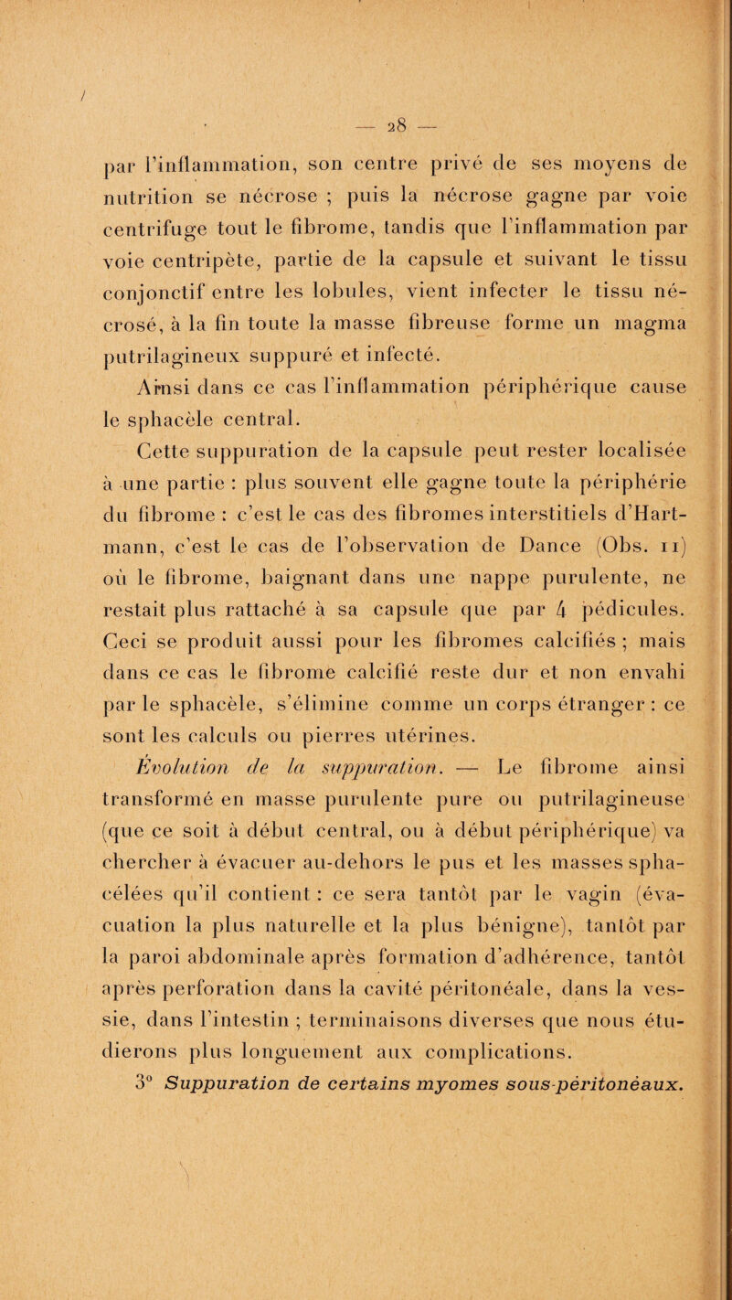 par l’inflammation, son centre privé de ses moyens de nutrition se nécrose ; puis la nécrose gagne par voie centrifuge tout le fibrome, tandis que l’inflammation par voie centripète, partie de la capsule et suivant le tissu conjonctif entre les lobules, vient infecter le tissu né¬ crosé, à la fin toute la masse fibreuse forme un magma putrilagineux suppuré et infecté. Amsi dans ce cas l’inflammation périphérique cause le sphacèie central. Cette suppuration de la capsule peut rester localisée à une partie : plus souvent elle gagne toute la périphérie du fibrome : c’est le cas des fibromes interstitiels d’Hart¬ mann, c’est le cas de l’observation de Dance (Obs. n) où le fibrome, baignant dans une nappe purulente, ne restait plus rattaché à sa capsule que par 4 pédicules. Ceci se produit aussi pour les fibromes calcifiés ; mais dans ce cas le fibrome calcifié reste dur et non envahi par le sphacèie, s’élimine comme un corps étranger : ce sont les calculs ou pierres utérines. Evolution de la suppuration. — Le fibrome ainsi transformé en masse purulente pure ou putrilagineuse (que ce soit à début central, ou à début périphérique) va chercher à évacuer au-clehors le pus et les masses spha- célées qu’il contient : ce sera tantôt par le vagin (éva¬ cuation la plus naturelle et la plus bénigne), tantôt par la paroi abdominale après formation d’adhérence, tantôt après perforation dans la cavité péritonéale, dans la ves¬ sie, dans l’intestin ; terminaisons diverses que nous étu¬ dierons plus longuement aux complications. 3° Suppuration de certains myornes sous-péritonéaux.