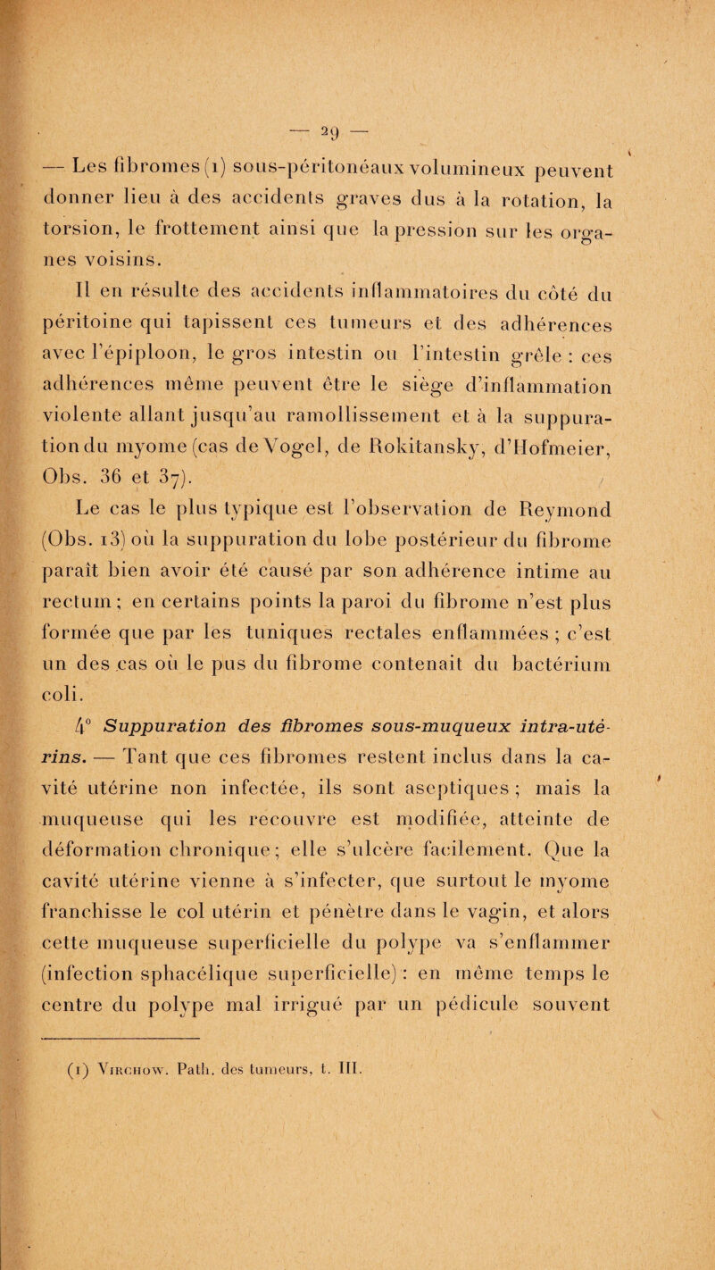 — Les fibromes (i) sous-péritonéaux volumineux peuvent donner lieu à des accidents graves dus à la rotation, la torsion, le frottement ainsi que la pression sur les orga¬ nes voisins. Il en résulte des accidents inflammatoires du côté du péritoine qui tapissent ces tumeurs et des adhérences avec l’épiploon, le gros intestin ou l’intestin grêle : ces adhérences même peuvent être le siège d’inflammation violente allant jusqu’au ramollissement et à la suppura¬ tion du myome (cas deVogel, de Rokitansky, d’Hofmeier, Obs. 36 et 37). Le cas le plus typique est l’observation de Reymond (Obs. i3) où la suppuration du lobe postérieur du fibrome paraît bien avoir été causé par son adhérence intime au rectum; en certains points la paroi du fibrome n’est plus formée que par les tuniques rectales enflammées ; c’est un des cas où le pus du fibrome contenait du bactérium coli. 4° Suppuration des fibromes sous-muqueux intra-uté¬ rins. — Tant que ces fibromes restent inclus dans la ca¬ vité utérine non infectée, ils sont aseptiques ; mais la muqueuse qui les recouvre est modifiée, atteinte de déformation chronique; elle s’ulcère facilement. Que la cavité utérine vienne à s’infecter, que surtout le myome franchisse le col utérin et pénètre dans le vagin, et alors cette muqueuse superficielle du polype va s’enflammer (infection sphacélique superficielle) : en même temps le centre du polype mal irrigué par un pédicule souvent (1) Virchow. Path. des tumeurs, t. III.