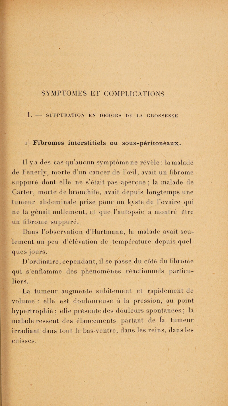 SYMPTOMES ET COMPLICATIONS I. — SUPPURATION EN DEHORS DE LA GROSSESSE i] Fibromes interstitiels ou sous-péritonéaux. n y a d es cas qu’aucun symptôme ne révèle: la malade de Fenerly, morte d’un cancer de Fœil, avait un fibrome suppuré dont elle ne s’était pas aperçue : la malade de Carter, morte de bronchite, avait depuis longtemps une tumeur abdominale prise pour un kyste de l’ovaire qui ne la gênait nullement, et que l’autopsie a montré être un fibrome suppuré. Dans l’observation d’Hartmann, la malade avait seu¬ lement un peu d’élévation de température depuis quel¬ ques jours. D’ordinaire, cependant, il se passe du côté du fibrome qui s’enflamme des phénomènes réactionnels particu¬ liers. La tumeur augmente subitement et rapidement de volume : elle est douloureuse à la pression, au point m hypertrophié ; elle présente des douleurs spontanées ; la malade ressent des élancements partant de la tumeur irradiant dans tout le bas-ventre, dans les reins, dans les cuisses.