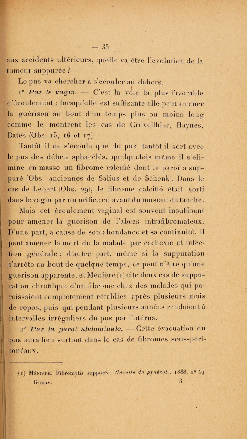 o o OO > aux accidents ultérieurs, quelle va être révolution de la tumeur suppurée ? Le pus va chercher à s’écouler au dehors. i° Par le vagin. — C’est la voie la plus favorable d’écoulement : lorsqu’elle est suffisante elle peut amener la guérison au bout d’un temps plus ou moins long comme le montrent les cas de Cruveilhier, Havnes, Bâtes (Obs. i5, 16 et 17). Tantôt il 11e s’écoule que du pus, tantôt il sort avec le pus des débris sphacélés, quelquefois meme il s’éli¬ mine en masse un fibrome calcifié dont la paroi a sup¬ puré (Obs. anciennes de Salins et de Schenk). Dans le cas de Lebert (Obs. 29), le fibrome calcifié était sorti dans le vagin par un orifice en avant du museau de tanche. Mais cet écoulement vaginal est souvent insuffisant pour amener la guérison de l’abcès intrafibromateux. D’une part, à cause de son abondance et sa continuité, il peut amener la mort de la malade par cachexie et infec¬ tion générale ; d’autre part, même si la suppuration s’arrête au bout de quelque temps, ce peut n’être qu’une guérison apparente, et Ménière (1) cite deux cas de suppu¬ ration chroîiique d’un fibrome chez des malades qui pa¬ raissaient complètement rétablies après plusieurs mois de repos, puis qui pendant plusieurs années rendaient à intervalles irréguliers du pus par l’utérus. 20 Par la paroi abdominale. — Cette évacuation du pus aura lieu surtout dans le cas de fibromes sous-péri¬ tonéaux. (1) Ménière. Fibromytis suppurée. Gazette de gynecol., 1888, n° 49- Guéry. 0