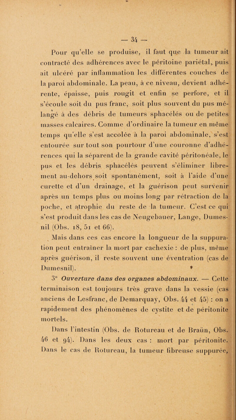 Pour qu’elle se produise, il faut que la tumeur ait contracté des adhérences avec le péritoine pariétal, puis ait ulcéré par inflammation les différentes couches de la paroi abdominale. La peau, à ce niveau, devient adhé¬ rente, épaisse, puis rougit et enfin se perfore, et il s’écoule soit du pus franc, soit plus souvent du pus nié- langé à des débris de tumeurs sphacélés ou de petites masses calcaires. Gomme d’ordinaire la tumeur en même temps qu’elle s’est accolée à la paroi abdominale, s’est entourée sur tout son pourtour d’une couronne d’adhé¬ rences qui la séparent de la grande cavité péritonéale, le pus et les débris sphacélés peuvent s’éliminer libre¬ ment au-dehors soit spontanément, soit à l’aide d’une curette et d’un drainage, et la guérison peut survenir après un temps plus ou moins long par rétraction de la poche, et atrophie du reste de la tumeur. C’est ce qui s’est produit dans les cas de Neugebauer, Lange, Dumes- nil (Ohs. 18, 5i et 66). Mais dans ces cas encore la longueur de la suppura¬ tion peut entraîner la mort par cachexie : de plus, même après guérison, il reste souvent une éventration (cas de Dumesnil). * 3° Ouverture dans des organes abdominaux. — Cette terminaison est toujours très grave dans la vessie (cas anciens de Lesfranc, de Demarquay, Obs. 44 et 45) : on a rapidement des phénomènes de cystite et de péritonite mortels. Dans l’intestin (Obs. de Rotureau et de Braiïn, Obs. 46 et 94). Dans les deux cas : mort par péritonite. Dans le cas de Rotureau, la tumeur fibreuse suppurée,