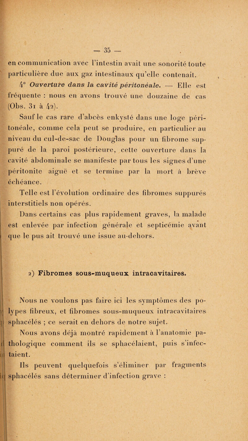 en communication avec l’intestin avait une sonorité toute particulière due aux gaz intestinaux qu’elle contenait. 4° Ouverture dans la cavité péritonéale. — Elle est fréquente : nous en avons trouvé une douzaine de cas (Obs. 3r à 42). Sauf le cas rare d’abcès enkyslé dans une loge péri¬ tonéale, comme cela peut se produire, en particulier au niveau du cul-de-sac de Douglas pour un fibrome sup¬ puré de la paroi postérieure, cette ouverture dans la cavité abdominale se manifeste par tous les signes d’une péritonite aiguë et se termine par la mort à brève échéance. Telle est l’évolution ordinaire des fibromes suppurés interstitiels non opérés. Dans certains cas plus rapidement graves, la malade * est enlevée par infection générale et septicémie avant que le pus ait trouvé une issue au-deliors. 2) Fibromes sous-muqueux intracavitaires. ir H h H Nous ne voulons pas faire ici les symptômes des po¬ lypes fibreux, et fibromes sous-muqueux intracavitaires sphacélés ; ce serait en dehors de notre sujet. Nous avons déjà montré rapidement à l’anatomie pa¬ thologique comment ils se sphacélaient, puis s’infec¬ taient. \ ' * N' ' , . Ils peuvent quelquefois s’éliminer par fragments sphacélés sans déterminer d’infection grave :