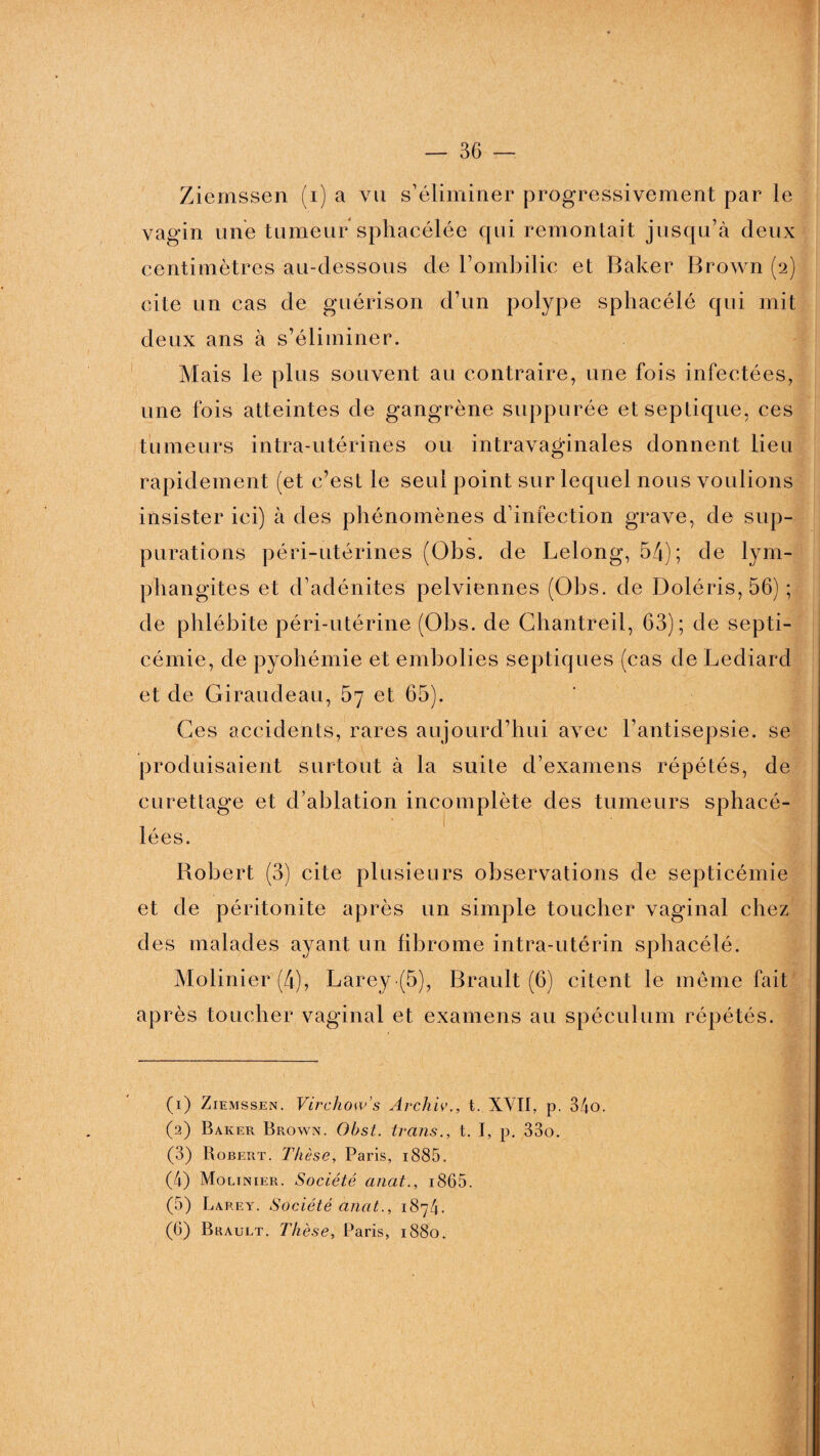 Ziernssen (i) a vu s’éliminer progressivement par le vagin une tumeur sphacélée qui remontait jusqu’à deux centimètres au-dessous de l’ombilic et Baker Brown (2) cite un cas de guérison d’un polype sphacélé qui mit deux ans à s’éliminer. Mais le plus souvent au contraire, une fois infectées, une fois atteintes de gangrène suppurée etseplique, ces tumeurs intra-utérines ou intravaginales donnent lieu rapidement (et c’est le seul point sur lequel nous voulions insister ici) à des phénomènes d’infection grave, de sup¬ purations péri-utérines (Obs. de Lelong, 54); de lym¬ phangites et d’adénites pelviennes (Obs. de Doléris, 56) ; de phlébite péri-utérine (Obs. de Chantreil, 63); de septi¬ cémie, de pyohémie et embolies septiques (cas de Lediard et de Giraudeau, 57 et 65). Ces accidents, rares aujourd’hui avec l’antisepsie, se produisaient surtout à la suite d’examens répétés, de curettage et d’ablation incomplète des tumeurs sphacé- lées. Robert (3) cite plusieurs observations de septicémie et de péritonite après un simple toucher vaginal chez des malades ayant un fibrome intra-utérin sphacélé. Mobilier (4), Larey-(5), Brault (6) citent le même fait après toucher vaginal et examens au spéculum répétés. (1) Ziemssen. Virchow's Archiv., t. XVII, p. 34o. (2) Baker Brown. Obst. trans., t. I, p. 33o. (3) Robert. Thèse, Paris, i885. (4) Molinier. Société anat., i865. (5) Larey. Société anat., 1874. (G) Bhault. Thèse, Paris, 1880.