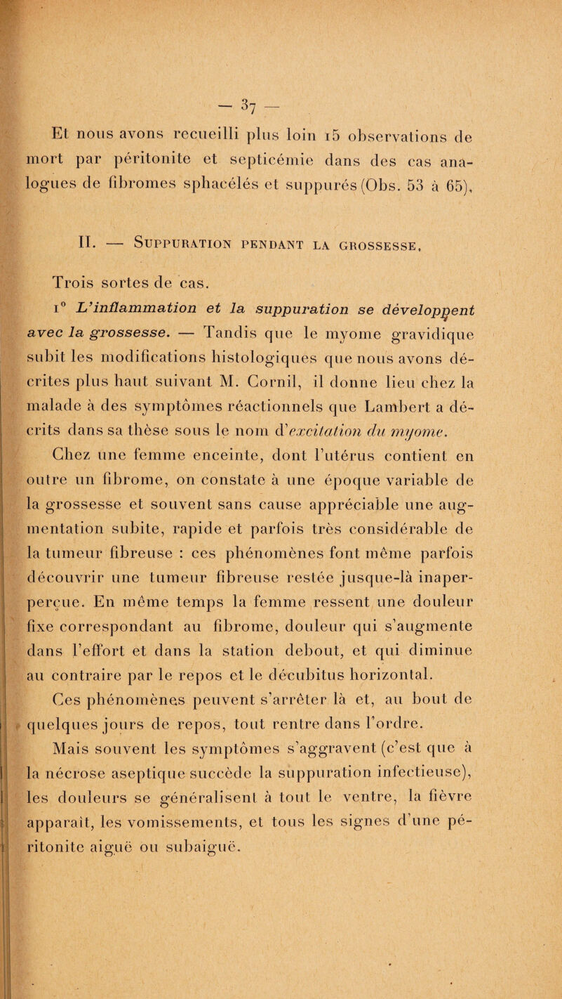 Et nous avons recueilli plus loin i5 observations de mort par péritonite et septicémie dans des cas ana¬ logues de fibromes sphacélés et suppurés (Obs. 53 à 65), II. — Suppuration pendant la grossesse, Trois sortes de cas. i° L’inflammation et la suppuration se développent avec la grossesse. — Tandis que le myome gravidique subit les modifications histologiques que nous avons dé¬ crites plus haut suivant M. Corail, il donne lieu chez la malade à des symptômes réactionnels que Lambert a dé- j crits dans sa thèse sous le nom d’ excitation du myome. Chez une femme enceinte, dont l’utérus, contient en outre un fibrome, on constate à une époque variable de la grossesse et souvent sans cause appréciable une aug¬ mentation subite, rapide et parfois très considérable de la tumeur fibreuse : ces phénomènes font même parfois découvrir une tumeur fibreuse restée jusque-là inaper- perçue. En même temps la femme ressent une douleur fixe correspondant au fibrome, douleur qui s’augmente dans l’effort et dans la station debout, et qui diminue au contraire par le repos et le décubitus horizontal. Ces phénomènes peuvent s’arrêter là et, au bout de i f quelques jours de repos, tout rentre dans l’ordre. Mais souvent les symptômes s’aggravent (c’est que à la nécrose aseptique succède la suppuration infectieuse), les douleurs se généralisent à tout le ventre, la fièvre I apparaît, les vomissements, et tous les signes d’une pé¬ ritonite aiguë ou subaiguë. I