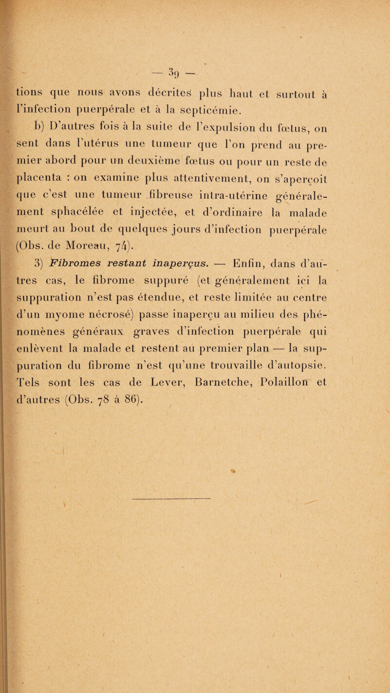 -No¬ tions que nous avons décrites plus haut et surtout à l’infection puerpérale et à la septicémie. b) D autres lois à la suite de l’expulsion du fœtus, on sent dans l’utérus une tumeur que l’on prend au pre¬ mier abord pour un deuxième fœtus ou pour un reste de placenta : on examine plus attentivement, on s’aperçoit que c’est une tumeur fibreuse intra-utérine générale¬ ment sphacélée et injectée, et d’ordinaire la malade meurt au bout de quelques jours d’infection puerpérale (Obs. de Moreau, 74). 3) Fibromes restant inaperçus. — Enfin, dans d’au¬ tres cas, le fibrome suppuré (et généralement ici la suppuration n’est pas étendue, et reste limitée au centre d’un myome nécrosé) passe inaperçu au milieu des phé¬ nomènes généraux graves d’infection puerpérale qui enlèvent la malade et restent au premier plan — la sup¬ puration du fibrome n’est qu’une trouvaille d’autopsie. Tels sont les cas de Lever, Barnetche, Polaillon et d’autres (Obs. 78 à 86). %
