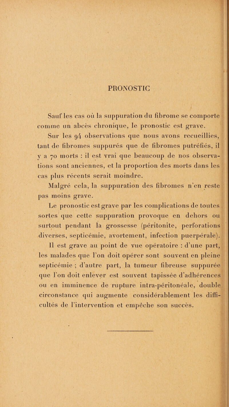 PRONOSTIC f Sauf les cas où la suppuration du fibrome se comporte comme un abcès chronique, le pronostic est grave. Sur les g4 observations que nous avons recueillies, tant de fibromes suppurés que de fibromes putréfiés, il y a 70 morts : il est vrai que beaucoup de nos observa¬ tions sont anciennes, et la proportion des morts dans les cas plus récents serait moindre. Malgré cela, la suppuration des fibromes n’en reste pas moins grave. Le pronostic est grave par les complications de toutes sortes que cette suppuration provoque en dehors ou surtout pendant la grossesse (péritonite, perforations diverses, septicémie, avortement, infection puerpérale). Il est grave au point de vue opératoire : d’une part, les malades que l’on doit opérer sont souvent en pleine septicémie ; d’autre part, la tumeur fibreuse suppurée que l’on doit enlever est souvent tapissée d’adhérences ou en imminence de rupture intra-péritonéale, double circonstance qui augmente considérablement les diffi¬ cultés de l’intervention et empêche son succès.