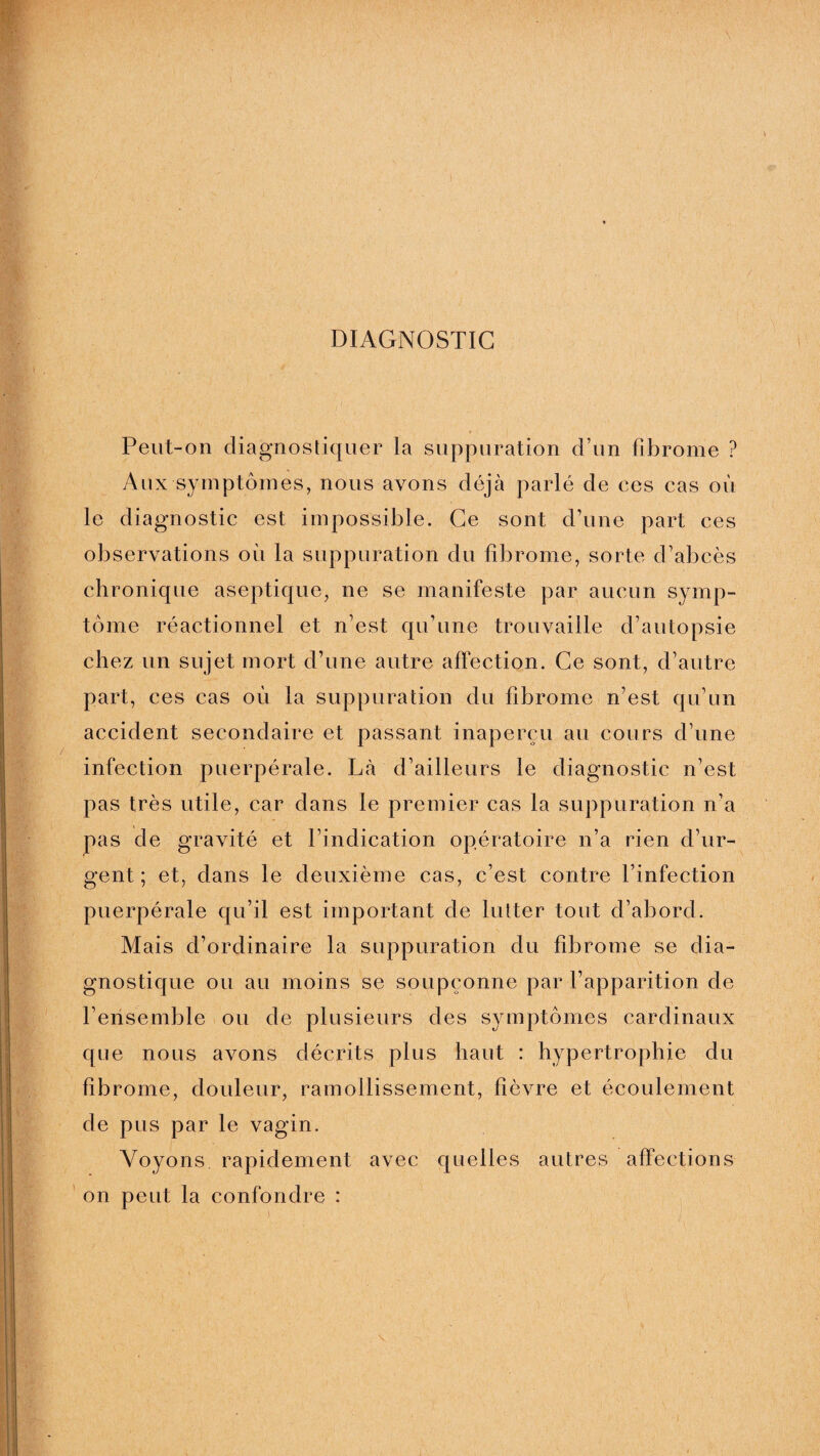 DIAGNOSTIC Peut-on diagnostiquer la suppuration d’un fibrome ? Aux symptômes, nous avons déjà parlé de ces cas où le diagnostic est impossible. Ce sont d’une part ces observations où la suppuration du fibrome, sorte d’abcès chronique aseptique, ne se manifeste par aucun symp¬ tôme réactionnel et n’est qu’une trouvaille d’autopsie chez un sujet mort d’une autre affection. Ce sont, d’autre part, ces cas où la suppuration du fibrome n’est qu’un accident secondaire et passant inaperçu au cours d’une infection puerpérale. Là d’ailleurs le diagnostic n’est pas très utile, car dans le premier cas la suppuration n’a pas de gravité et l’indication opératoire n’a rien d’ur¬ gent ; et, dans le deuxième cas, c’est contre l’infection puerpérale qu’il est important de lutter tout d’abord. Mais d’ordinaire la suppuration du fibrome se dia¬ gnostique ou au moins se soupçonne par l’apparition de l’ensemble ou de plusieurs des symptômes cardinaux que nous avons décrits plus haut : hypertrophie du fibrome, douleur, ramollissement, fièvre et écoulement de pus par le vagin. Voyons rapidement avec quelles autres affections on peut la confondre :