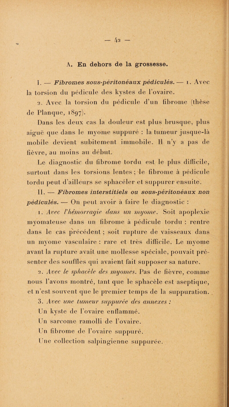 A. En dehors de la grossesse. 1. — Fibromes sous-pèritonèaux pédicules. — i. Avec la torsion du pédicule des kystes de l’ovaire. 2. Avec la torsion du pédicule d’un fibrome (thèse de Planque, 1897). Dans les deux cas la douleur est plus brusque, plus aiguë que dans le myome suppuré : la tumeur jusque-là mobile devient subitement immobile. Il n’y a pas de fièvre, au moins au début. Le diagnostic du fibrome tordu est le plus difficile, surtout dans les torsions lentes ; le fibrome à pédicule tordu peut d’ailleurs se sphacéler et suppurer ensuite. II. — Fibromes interstitiels ou sous-pèritonèaux non pèdiculès. — On peut avoir à faire le diagnostic : 1. Avec l’hémorrctgie dans un myome. Soit apoplexie myomateuse dans un fibrome à pédicule tordu : rentre dans le cas précédent ; soit rupture de vaisseaux dans un myome vasculaire : rare et très difficile. Le myome avant la rupture avait une mollesse spéciale, pouvait pré¬ senter des souffles qui avaient fait supposer sa nature. 2. Avec le sphacèle des myornes. Pas de fièvre, comme nous l’avons montré, tant que le sphacèle est aseptique, et n’est souvent que le premier temps de la suppuration. 3. Avec une tumeur suppurée des annexes : Un kyste de l’ovaire enflammé. Un sarcome ramolli de l’ovaire. Un fibrome de l’ovaire suppuré. Une collection salpingienne suppurée.
