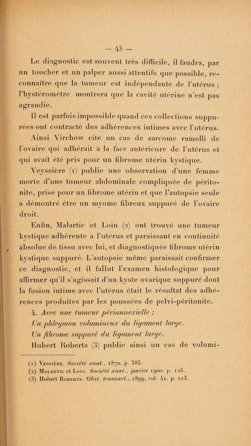 Le diagnostic est souvent très difficile, il faudra, par un toucher et un palper aussi attentifs cpie possible, re¬ connaître que la tumeur est indépendante de l’utérus ; l’hystéromètre montrera que la cavité utérine n’est pas agrandie. Il est parfois impossible quand ces collections suppu- rées ont contracté des adhérences intimes avec l’utérus. Ainsi Virchow cite un cas de sarcome ramolli de l’ovaire qui adhérait à la face antérieure de l’utérus et qui avait été pris pour un fibrome utérin kystique. Veyssière (i) publie une observation d’une femme morte d’une tumeur abdominale compliquée de périto¬ nite, prise pour un fibrome utérin et que l’autopsie seule a démontré être un myome fibreux suppuré de l’ovaire droit. Enfin, Malartic et Loin (2) ont trouvé une tumeur kystique adhérente à l’utérus et paraissant en continuité absolue de tissu avec lui, et diagnostiquée fibrome utérin kystique suppuré. L’autopsie même paraissait confirmer ce diagnostic, et il fallut l’examen histologique pour affirmer qu’il s’agissait d’un kyste ovarique suppuré dont la fusion intime avec l’utérus était le résultat des adhé¬ rences produites par les poussées de pelvi-péritonite. 4. Avec une tumeur périannexielie : Un phlegmon volumineux du ligament large. Un fibrome suppuré du ligament large. Hubert Roberts (3) publie ainsi un cas de volumi- (1) Vessière. Société anat., 1870, p. 383. (2) Malartic et Loin. Société anat., janvier 1900, p. 125. (3) Hubert Roberts. Obst. transact., 189g, vol. t\i, p. 2i3.