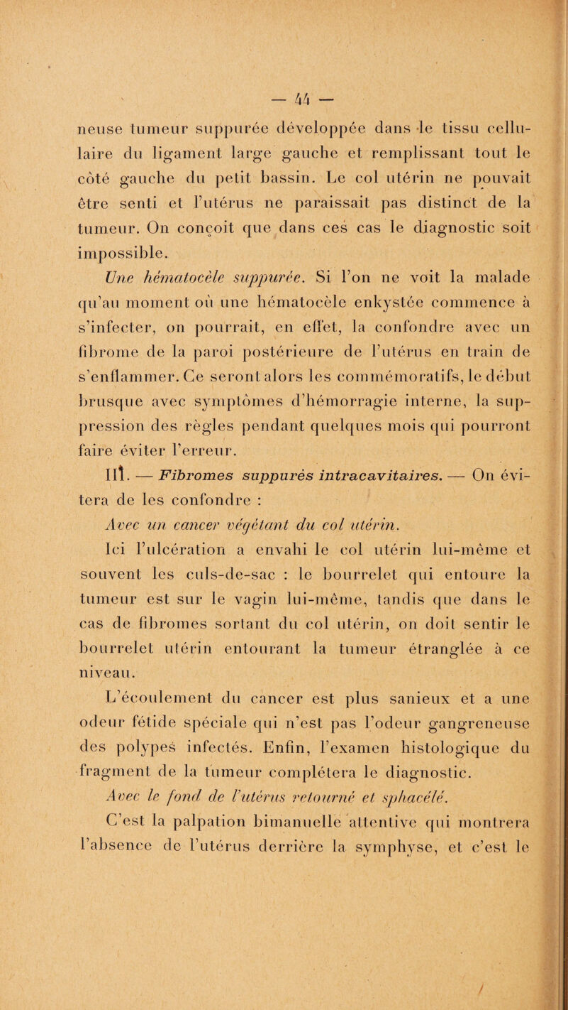 neuse tumeur suppurée développée dans le tissu cellu¬ laire du ligament large gauche et remplissant tout le côté gauche du petit bassin. Le col utérin ne pouvait être senti et l’utérus ne paraissait pas distinct de la tumeur. On conçoit que dans ces cas le diagnostic soit impossible. Une hèmatocèle suppurée. Si l’on ne voit la malade qu’au moment où une hèmatocèle enkystée commence à s’infecter, on pourrait, en effet, la confondre avec un fibrome de la paroi postérieure de l’utérus en train de s’enflammer. Ce seront alors les commémoratifs, le début brusque avec symptômes d’hémorragie interne, la sup¬ pression des règles pendant quelques mois qui pourront faire éviter l’erreur. ut. — Fibromes suppurés intracavitaires. — On évi¬ tera de les confondre : Avec un cancer végéitant du col utérin. Ici l’ulcération a envahi le col utérin lui-même et souvent les culs-de-sac : le bourrelet qui entoure la tumeur est sur le vagin lui-même, tandis que dans le cas de fibromes sortant du col utérin, on doit sentir le bourrelet utérin entourant la tumeur étranglée à ce niveau. L’écoulement du cancer est plus sanieux et a une odeur fétide spéciale qui n’est pas l’odeur gangreneuse des polypes infectés. Enfin, l’examen histologique du fragment de la fumeur complétera le diagnostic. Avec le fond de l’utérus retourné et spfiacélé. C’est la palpation bimanuelle attentive qui montrera l’absence de l’utérus derrière la symphyse, et c’est le