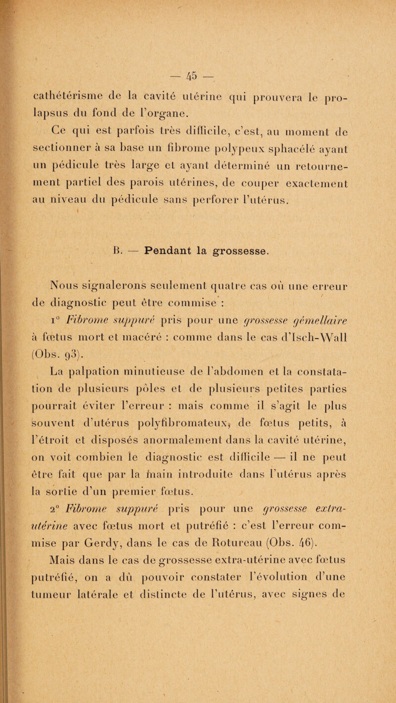 cathétérisme de la cavité utérine qui prouvera le pro¬ lapsus du fond de l’organe. Ce qui est parfois très difficile, c’est, au moment de sectionner à sa base un fibrome polypeux sphacélé ayant un pédicule très large et ayant déterminé un retourne¬ ment partiel des parois utérines, de couper exactement au niveau du pédicule sans perforer l’utérus. i - i B. — Pendant la grossesse. Nous signalerons seulement quatre cas où une erreur de diagnostic peut être commise : i° Fibrome suppuré pris pour une grossesse gémellaire à fœtus mort et macéré : comme dans le cas d’Isch-Wall (Obs. 93). La palpation minutieuse de l’abdomen et la constata¬ tion de plusieurs pôles et de plusieurs petites parties pourrait éviter l’erreur : mais comme il s’agit le plus souvent d’utérus polyfibromateux, de fœtus petits, à l’étroit et disposés anormalement dans la cavité utérine, on voit combien le diagnostic est difficile — il ne peut : être fait que par la main introduite dans l’utérus après la sortie d’un premier fœtus. 20 Fibrome suppuré pris pour une grossesse extra¬ utérine avec fœtus mort et putréfié : c’est l’erreur com¬ mise par Gerdy, dans le cas de Rotureau (Obs. 46)- Mais dans le cas de grossesse extra-utérine avec fœtus putréfié, on a dû pouvoir constater l’évolution d’une tumeur latérale et distincte de l’utérus, avec signes de