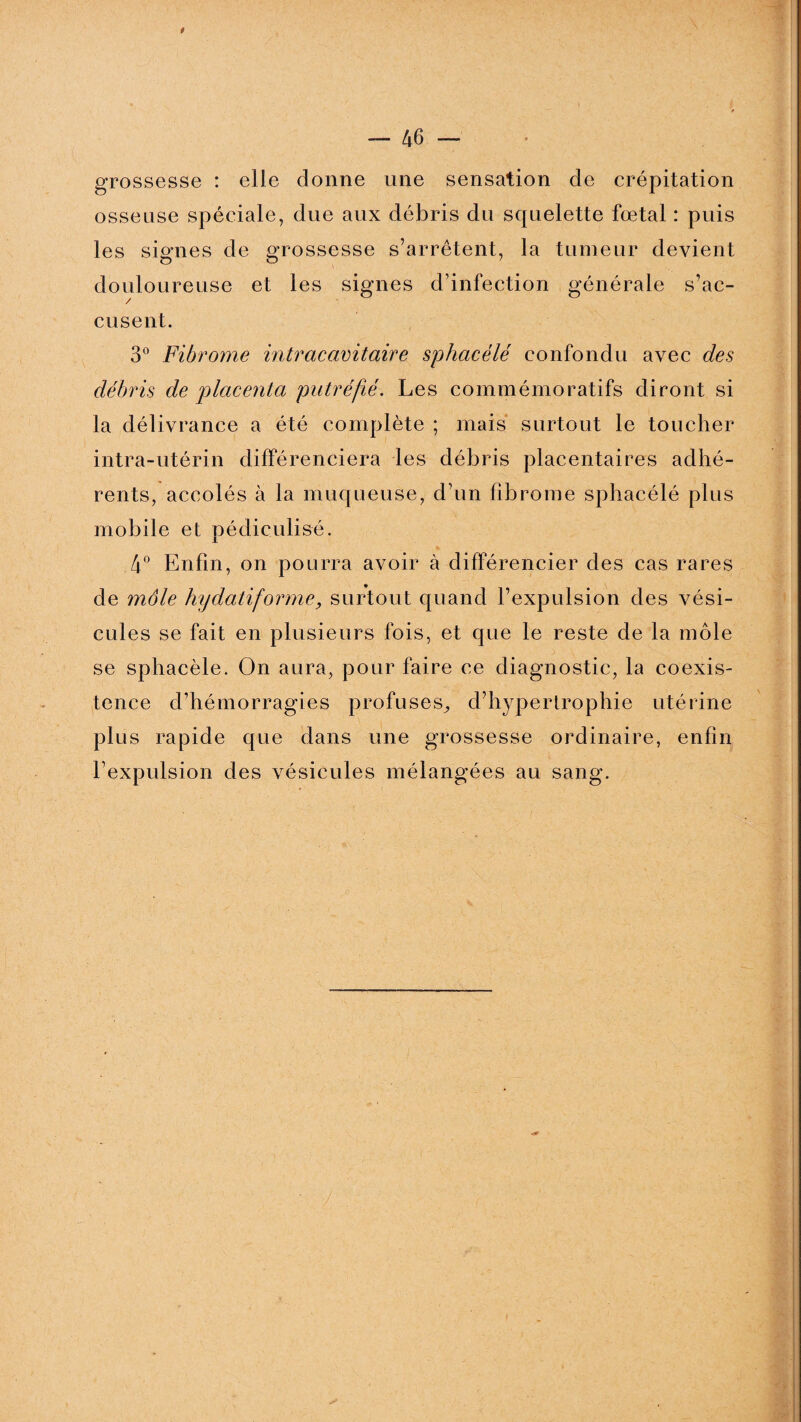 grossesse : elle donne une sensation de crépitation osseuse spéciale, due aux débris du squelette fœtal : puis les signes de grossesse s’arrêtent, la tumeur devient douloureuse et les signes d’infection générale s’ac¬ cusent. 3° Fibrome intracavitaire sphacélé confondu avec des débris de placenta putréfié. Les commémoratifs diront si la délivrance a été complète ; mais surtout le toucher intra-utérin différenciera les débris placentaires adhé¬ rents, accolés à la muqueuse, d’un fibrome sphacélé plus mobile et pédiculisé. 4° Enfin, on pourra avoir à différencier des cas rares de môle hy datif orme, surtout quand l’expulsion des vési¬ cules se fait en plusieurs fois, et que le reste de la môle se sphacélé. On aura, pour faire ce diagnostic, la coexis¬ tence d’hémorragies profuses^ d’hypertrophie utérine plus rapide que dans une grossesse ordinaire, enfin l’expulsion des vésicules mélangées au sang.