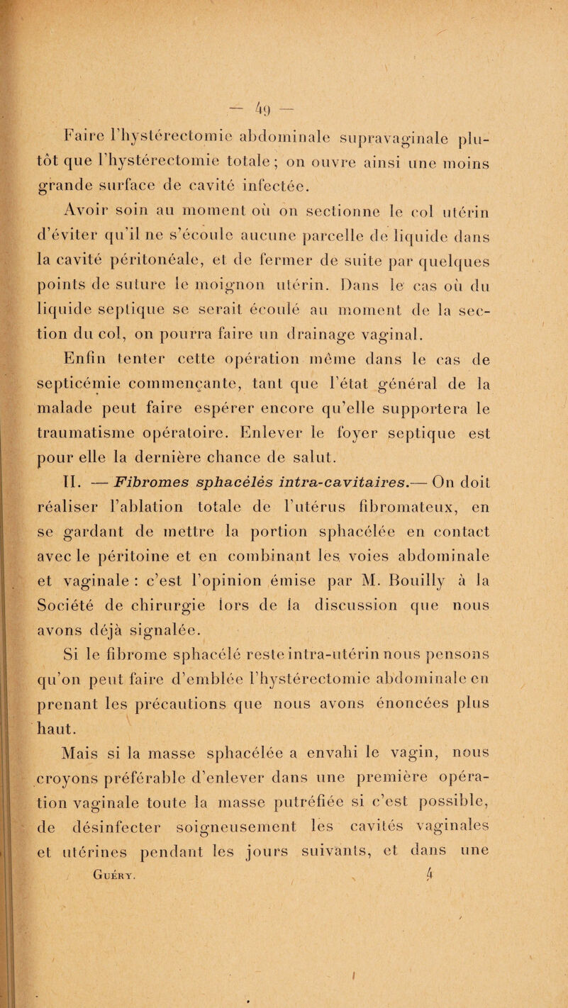 Faire Fhystérectomie abdominale supravaginale plu¬ tôt que Fhystérectomie totale; on ouvre ainsi une moins grande surface de cavité infectée. Avoir soin au moment où on sectionne le col utérin d’éviter qu’il ne s’écoule aucune parcelle de liquide dans la cavité péritonéale, et de fermer de suite par quelques points de suture le moignon utérin. Dans le cas où du liquide septique se serait écoulé au moment de la sec¬ tion du col, on pourra faire un drainage vaginal. Enfin tenter cette opération même dans le cas de septicémie commençante, tant que l’état général de la malade peut faire espérer encore qu’elle supportera le traumatisme opératoire. Enlever le foyer septique est pour elle la dernière chance de salut. II. — Fibromes sphacèlès intra-cavitaire s.— On doit réaliser l’ablation totale de l’utérus fibromateux, en se gardant de mettre la portion sphacélée en contact avec le péritoine et en combinant les voies abdominale et vaginale : c’est l’opinion émise par M. Bouilly à la Société de chirurgie lors de la discussion que nous avons déjà signalée. Si le fibrome sphacélé reste intra-utérin nous pensons qu’on peut faire d’emblée Fhystérectomie abdominale en prenant les précautions que nous avons énoncées plus haut. Mais si la masse sphacélée a envahi le vagin, nous croyons préférable d’enlever dans une première opéra¬ tion vaginale toute la masse putréfiée si c’est possible, de désinfecter soigneusement les cavités vaginales et utérines pendant les jours suivants, et dans une Guéry. 4 #