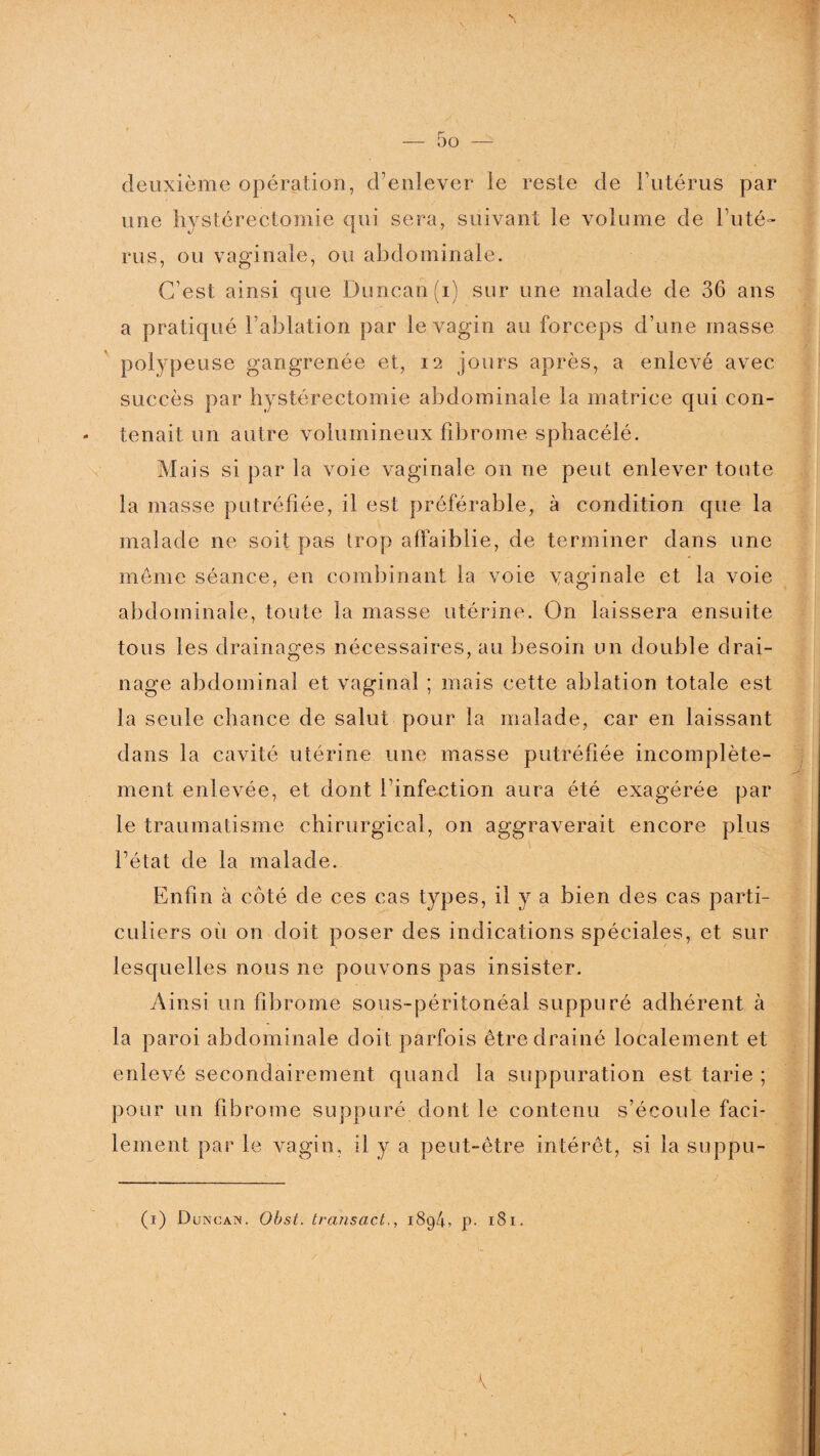 deuxième opération, d’enlever le reste de l’utérus par une hystérectomie qui sera, suivant le volume de l’uté¬ rus, ou vaginale, ou abdominale. C’est ainsi que Duncan(i) sur une malade de 36 ans a pratiqué l’ablation par le vagin au forceps d’une masse polypeuse gangrenée et, 12 jours après, a enlevé avec succès par hystérectomie abdominale la matrice qui con- - tenait un autre volumineux fibrome sphacélé. Mais si par la voie vaginale 011 ne peut enlever toute la masse putréfiée, il est préférable, à condition que la malade ne soit pas trop affaiblie, de terminer dans une meme séance, en combinant la voie yaginale et la voie abdominale, toute la masse utérine. On laissera ensuite tous les drainages nécessaires, au besoin un double drai¬ nage abdominal et vaginal ; mais cette ablation totale est la seule chance de salut pour la malade, car en laissant dans la cavité utérine une masse putréfiée incomplète¬ ment enlevée, et dont l’infection aura été exagérée par le traumatisme chirurgical, on aggraverait encore plus l’état de la malade. Enfin à côté de ces cas types, il y a bien des cas parti¬ culiers où on doit poser des indications spéciales, et sur lesquelles nous ne pouvons pas insister. Ainsi un fibrome sous-péritonéal suppuré adhérent à la paroi abdominale doit parfois être drainé localement et enlevé secondairement quand la suppuration est tarie ; pour un fibrome suppuré dont le contenu s’écoule faci¬ lement parle vagin, il y a peut-être intérêt, si la suppu- (1) Duncan. Obst. transact., 1894, p. 181.