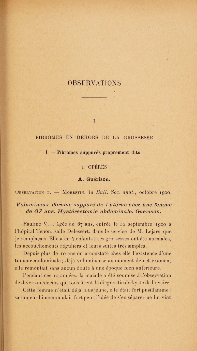 OBSERVATIONS ' : / , I FIBROMES EN DEHORS DE LA GROSSESSE I. — Fibromes suppures proprement dits. i. OPÉRÉS A. Guérison. Observation i. — Morestin, in Bull. Soc. anal., octobre 1900. Volumineux fibrome suppuré de l’utérus chez une femme de 67 ans. Hystérectomie abdominale. Guérison. •v ■ ' > ' ’ •' • •' ■ . , :■ . '■ . ■ V ■ i . Pauline V..., âgée de 67 ans, entrée le 12 septembre 1900 à l’hôpital Tenon, saile Delessert, clans le service de M. Lejars que je remplaçais. Elle a eu 4 enfants : ses grossesses ont été normales, les accouchements réguliers et leurs suites très simples. Depuis plus de 10 ans on a constaté chez elle l’existence d’une tumeur abdominale; déjà volumineuse au moment de cet examen, I i elle remontait sans aucun doute à une époque bien antérieure. Pendant ces 10 années, la malade a été soumise à l’observation de divers médecins qui tous firent le diagnostic de kyste de l’ovaire. Cette femme n’était déjà plus jeune, elle était fort pusillanime : sa tumeur l’incommodait fort peu ; l’idée de s’en séparer ne lui vint