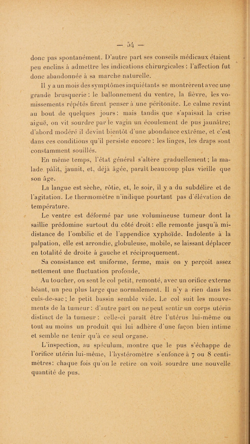 donc pas spontanément. D’autre part ses conseils médicaux étaient peu enclins à admettre les indications chirurgicales : l’affection fut donc abandonnée à sa marche naturelle. Il y a un mois des symptômes inquiétants se montrèrent avec une grande brusquerie : le ballonnement du ventre, la fièvre, les vo¬ missements répétés firent pensera une péritonite. Le calme revint au bout de quelques jours : mais tandis que s’apaisait la crise aiguë, on vit sourdre par le vagin un écoulement de pus jaunâtre; d’abord modéré il devint bientôt d’une abondance extrême, et c’est dans ces conditions qu’il persiste encore : les linges, les draps sont constamment souillés. En même temps, l'état général s’altère graduellement; la ma¬ lade pâlit, jaunit, et, déjà âgée, paraît beaucoup plus vieille que son âge. La langue est sèche, rôtie, et, le soir, il y a du subdélire et de l’agitation. Le thermomètre n'indique pourtant pas d'élévation de température. Le ventre est déformé par une volumineuse tumeur dont la saillie prédomine surtout du côté droit: elle remonte jusqu’à mi- distance de l'ombilic et de l'appendice xyphoïde. Indolente à la palpation, elle est arrondie, globuleuse, mobile, se laissant déplacer en totalité de droite à gauche et réciproquement. Sa consistance est uniforme, ferme, mais on y perçoit assez nettement une fluctuation profonde. Au toucher, on sent le col petit, remonté, avec un orifice externe béant, un peu plus large que normalement. Il n’y a rien dans les culs-de-sac; le petit bassin semble vide. Le col suit les mouve¬ ments de la tumeur: d'autre part on ne peut sentir un corps utérin distinct de la tumeur : celle-ci paraît être l'utérus lui-même ou tout au moins un produit qui lui adhère d'une façon bien intime et semble ne tenir qu’à ce seul organe. L'inspection, au spéculum, montre que le pus s’échappe de l’orifice utérin lui-même, l'hystéromètre s'enfonce à 7 ou 8 centi¬ mètres: chaque fois qu'on le retire on voit sourdre une nouvelle quantité de pus.