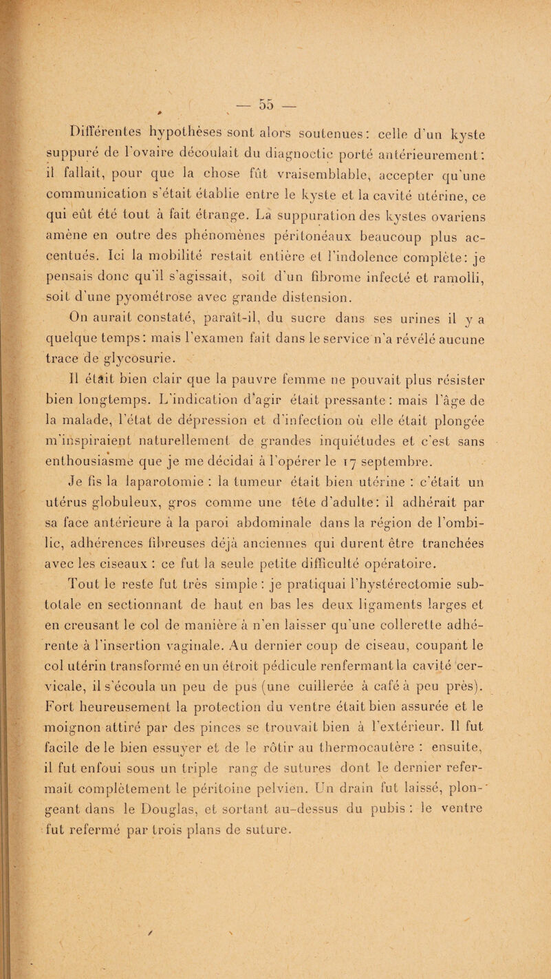* Différentes hypothèses sont alors soutenues: celle d’un kyste suppuré de l’ovaire découlait du diagnoctic porté antérieurement: il fallait, pour que la chose fût vraisemblable, accepter qu’une communication s’était établie entre le kyste et la cavité utérine, ce qui eût été tout à fait étrange. La suppuration des kystes ovariens amène en outre des phénomènes péritonéaux beaucoup plus ac¬ centués. Ici la mobilité restait entière et l’indolence complète: je pensais donc qu'il s’agissait, soit d’un fibrome infecté et ramolli, soit d’une pyométrose avec grande distension. On aurait constaté, paraît-il, du sucre dans ses urines il y a quelque temps: mais l’examen fait dans le service n’a révélé aucune trace de glycosurie. Il était bien clair que la pauvre femme ne pouvait plus résister bien longtemps. L’indication d'agir était pressante: mais l’âge de la malade, l’état de dépression et d’infection où elle était plongée m’inspiraient naturellement de grandes inquiétudes et c’est sans enthousiasme que je me décidai à l’opérer le 17 septembre. Je fis la laparotomie : la tumeur était bien utérine : c’était un utérus globuleux, gros comme une tête d’adulte: il adhérait par sa face antérieure à la paroi abdominale dans la région de l’ombi¬ lic, adhérences fibreuses déjà anciennes qui durent être tranchées avec les ciseaux : ce fut la seule petite difficulté opératoire. Tout le reste fut très simple : je pratiquai l’hystérectomie sub¬ totale en sectionnant de haut en bas les deux ligaments larges et en creusant le col de manière à n’en laisser qu’une collerette adhé¬ rente à l’insertion vaginale. Au dernier coup de ciseau, coupant le col utérin transformé en un étroit pédicule renfermant la cavité cer¬ vicale, il s’écoula un peu de pus (une cuillerée à café à peu près). Fort heureusement la protection du ventre était bien assurée et le moignon attiré par des pinces se trouvait bien à l’extérieur. 11 fut facile de le bien essuyer et de le rôtir au thermocautère : ensuite, il fut enfoui sous un triple rang de sutures dont le dernier refer¬ mait complètement le péritoine pelvien. Un drain fut laissé, plon¬ geant dans le Douglas, et sortant au-dessus du pubis : le ventre fut refermé par trois plans de suture. /