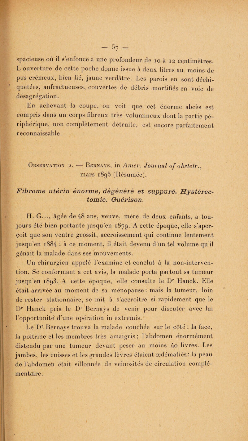 spacieuse ou il s enfonce a une profondeur de io a 12 centimètres. L ouveituie de cette poche donne issue a deux litres au moins de pus crémeux, bien lié, jaune verdâtre. Les parois en sont déchi¬ quetées, anfractueuses, couvertes de débris mortifiés en voie de désagrégation. En achevant la coupe, on voit que cet énorme abcès est compris dans un corps fibreux très volumineux dont la partie pé¬ riphérique, non complètement détruite, est encore parfaitement reconnaissable. Observation 2. — Bernays, in Amer. Journal of obstetr., mars 189.5 (Résumée). Fibrome utérin énorme, dégénéré et suppuré. Hystérec¬ tomie. Guérison. H. G..., âgée de 48 ans, veuve, mère de deux enfants, a tou¬ jours été bien portante jusqu'en 1879. A cette époque, elle s’aper¬ çoit que son ventre grossit, accroissement qui continue lentement jusqu’en 1884 : à ce moment, il était devenu d’un tel volume qu’il gênait la malade dans ses 'mouvements. Un chirurgien appelé l’examine et conclut à la non-interven¬ tion. Se conformant à cet avis, la malade porta partout sa tumeur jusqu'en 1893. A cette époque, elle consulte le Dr Hanck. Elle était arrivée au moment de sa ménopause: mais la tumeur, loin de rester stationnaire, se mit à s’accroître si rapidement que le Dr Hanck pria le Dr Bernays de venir pour discuter avec lui l’opportunité d’une opération in extremis. Le Dr Bernays trouva la malade couchée sur le côté : la face, la poitrine et les membres très amaigris ; l’abdomen énormément distendu par une tumeur devant peser au moins 4o livres. Les jambes, les cuisses et les grandes lèvres étaient œdématiés : la peau de fabdomeli était sillonnée de veinosités de circulation complé¬ mentaire. »