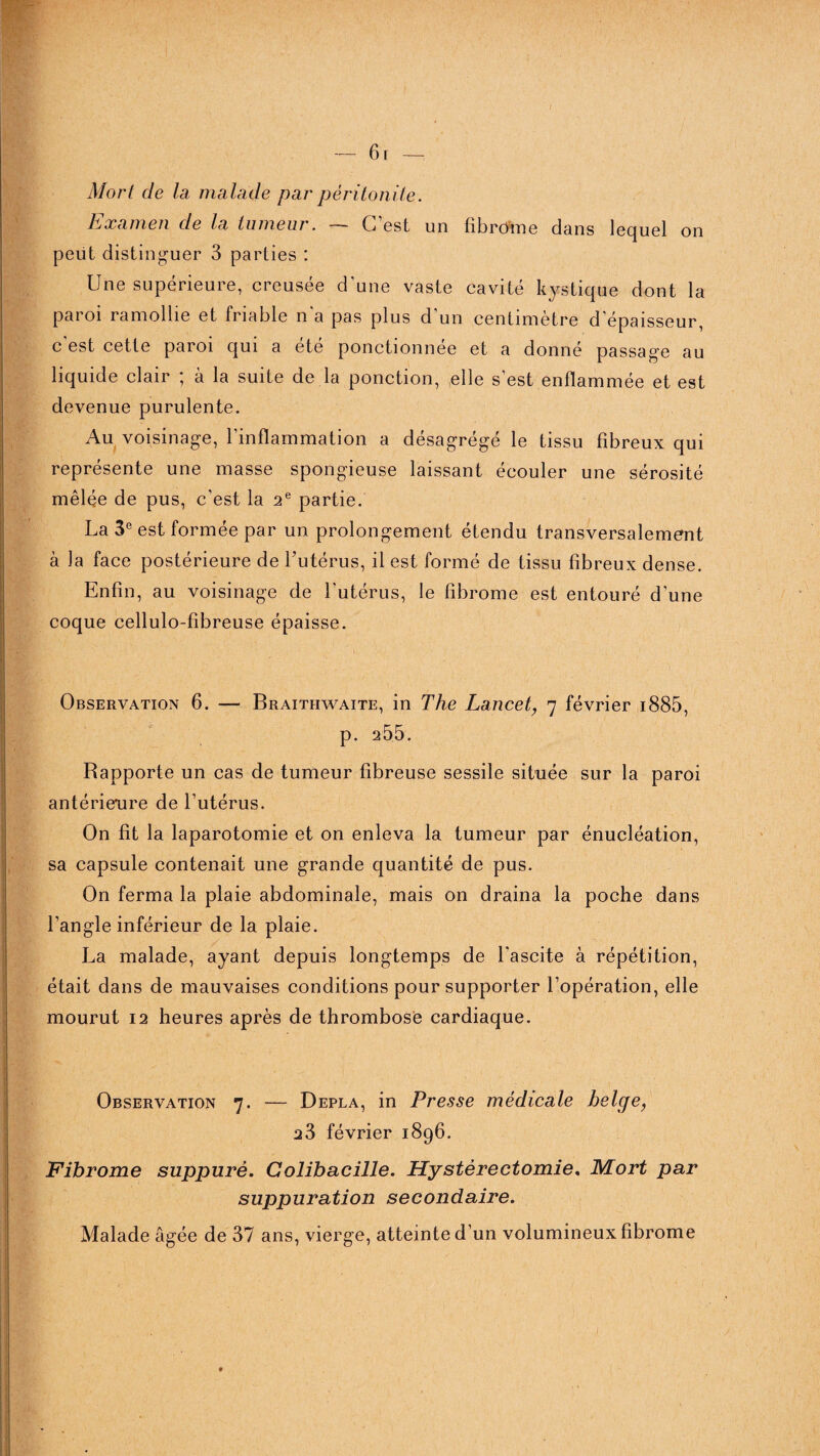 Mort de la malade par péritonite. Examen de la tumeur. — C’est un fibrome dans lequel on peut distinguer 3 parties : Une supérieure, creusée d'une vaste cavité kystique dont la paroi ramollie et friable n'a pas plus d’un centimètre d'épaisseur, c est cette paioi qui a ete ponctionnée et a donne passage au liquide clair ; à la suite de la ponction, elle s’est enflammée et est devenue purulente. Au voisinage, l’inflammation a désagrégé le tissu fibreux qui représente une masse spongieuse laissant écouler une sérosité mêlée de pus, c’est la 2e partie. La 3e est formée par un prolongement étendu transversalement à la face postérieure de l’utérus, il est formé de tissu fibreux dense. Enfin, au voisinage de l’utérus, le fibrome est entouré d’une coque cellulo-fibreuse épaisse. Observation 6. — Braithwaite, in The Lancet, 7 février i885, p. 255. Rapporte un cas de tumeur fibreuse sessile située sur la paroi antérieure de l’utérus. On fit la laparotomie et on enleva la tumeur par énucléation, sa capsule contenait une grande quantité de pus. On ferma la plaie abdominale, mais on draina la poche dans l’angle inférieur de la plaie. La malade, ayant depuis longtemps de l'ascite à répétition, était dans de mauvaises conditions pour supporter l’opération, elle mourut 12 heures après de thrombose cardiaque. Observation 7. — Depla, in Presse médicale belge, 23 février 1896. Fibrome suppuré. Colibacille. Hystérectomie. Mort par suppuration secondaire. Malade âgée de 37 ans, vierge, atteinte d’un volumineux fibrome