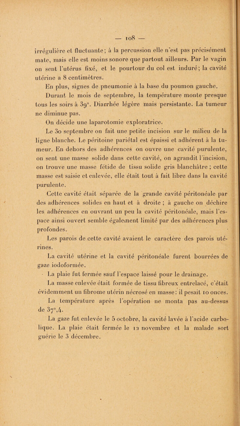 — io8 irrégulière et fluctuante; à la percussion elle n'est pas précisément mate, mais elle est moins sonore que partout ailleurs. Par le vagin on sent l’utérus fixé, et le pourtour du col est induré ; la cavité utérine a 8 centimètres. En plus, signes de pneumonie à la base du poumon gauche. Durant le mois de septembre, la température monte presque tous les soirs à 39°. Diarrhée légère mais persistante. La tumeur ne diminue pas. On décide une laparotomie exploratrice. Le 3o septembre on fait une petite incision sur le milieu de la ligne blanche. Le péritoine pariétal est épaissi et adhérent à la tu¬ meur. En dehors des adhérences on ouvre une cavité purulente, on sent une masse solide dans cette cavité, on agrandit l’incision, on trouve une masse fétide de tissu solide gris blanchâtre ; cette masse est saisie et enlevée, elle était tout à fait libre dans la cavité purulente. Cette cavité était séparée de la grande cavité péritonéale par des adhérences solides en haut et à droite ; à gauche on déchire les adhérences en ouvrant un peu la cavité péritonéale, mais l’es¬ pace ainsi ouvert semble également limité par des adhérences plus profondes. Les parois de cette cavité avaient le caractère des parois uté¬ rines. La cavité utérine et la cavité péritonéale furent bourrées de gaze iodoformée. • La plaie fut fermée sauf l’espace laissé pour le drainage. La masse enlevée était formée de tissu fibreux entrelacé, c’était évidemment un fibrome utérin nécrosé en masse: il pesait 10 onces. La température après l’opération ne monta pas au-dessus de 37°,4. La gaze fut enlevée le 5 octobre, la cavité lavée à l’acide carbo- lique. La plaie était fermée le 12 novembre et la malade sort