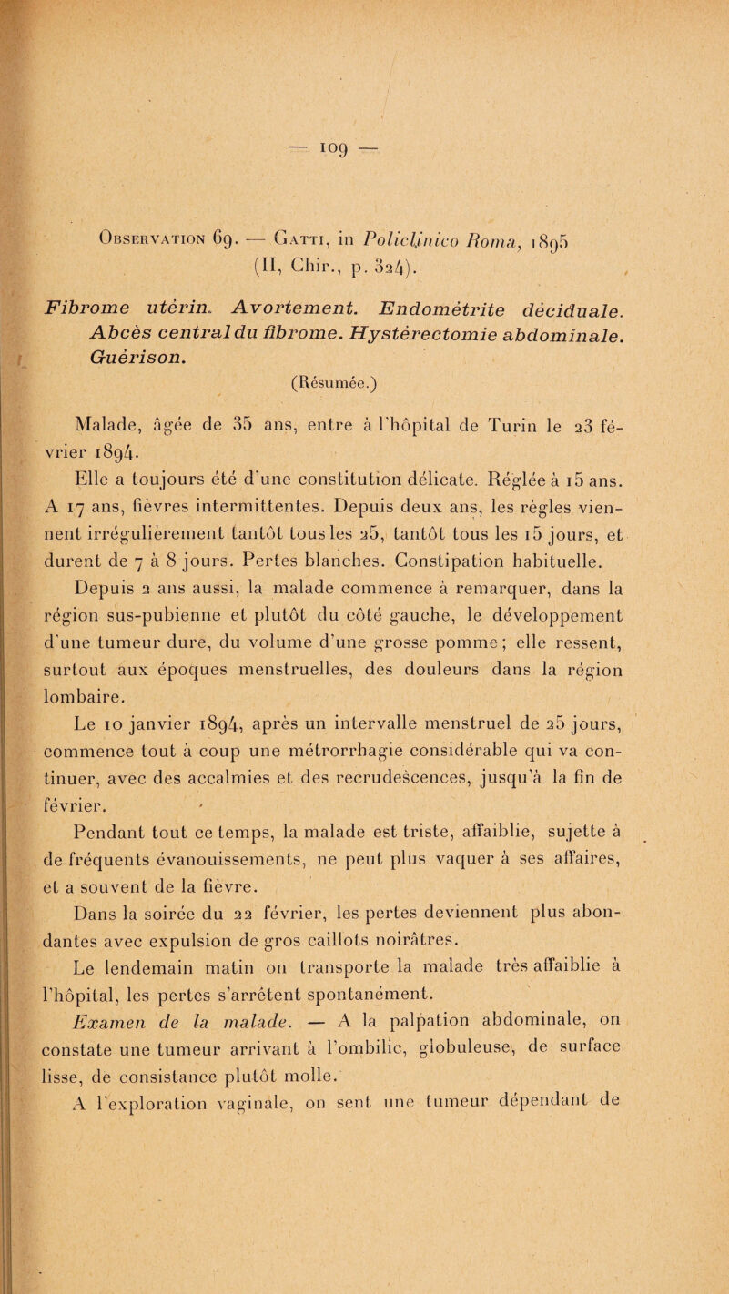 Observation 69. — Gatti, in Policljinico Borna, 1896 (II, Chir., p. 3a4). 0 Fibrome utérin.. Avortement. Endométrite dèciduale. Abcès central du fibrome. Hystérectomie abdominale. Guérison. (Résumée.) Malade, âgée de 35 ans, entre à l’hôpital de Turin le 23 fé¬ vrier 1894. Elle a toujours été d’une constitution délicate. Réglée à i5ans. A 17 ans, fièvres intermittentes. Depuis deux ans, les règles vien¬ nent irrégulièrement tantôt tous les 2Ô, tantôt tous les i5 jours, et durent de 7 à 8 jours. Pertes blanches. Constipation habituelle. Depuis 2 ans aussi, la malade commence à remarquer, dans la région sus-pubienne et plutôt du côté gauche, le développement d’une tumeur dure, du volume d’une grosse pomme; elle ressent, surtout aux époques menstruelles, des douleurs dans la région lombaire. Le 10 janvier 1894, après un intervalle menstruel de 26 jours, commence tout à coup une métrorrhagie considérable qui va con¬ tinuer, avec des accalmies et des recrudescences, jusqu’à la fin de février. Pendant tout ce temps, la malade est triste, affaiblie, sujette à de fréquents évanouissements, ne peut plus vaquer à ses affaires, et a souvent de la fièvre. Dans la soirée du 22 février, les pertes deviennent plus abon¬ dantes avec expulsion de gros caillots noirâtres. Le lendemain matin on transporte la malade très affaiblie à l’hôpital, les pertes s’arrêtent spontanément. Examen de la malade. — A la palpation abdominale, on constate une tumeur arrivant à l’ombilic, globuleuse, de surface lisse, de consistance plutôt molle. A l’exploration vaginale, on sent une tumeur dépendant de
