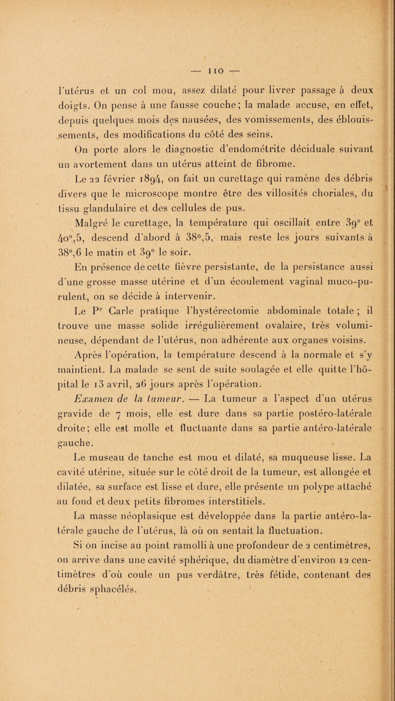 l'utérus et un col mou, assez dilaté pour livrer passage à deux doigts. On pense à une fausse couche; la malade accuse, en effet, depuis quelques mois des nausées, des vomissements, des éblouis¬ sements, des modifications du côté des seins. On porte alors le diagnostic d’endométrite déciduale suivant un avortement dans un utérus atteint de fibrome. Le 22 février 1894, on fait un curettage qui ramène des débris divers que le microscope montre être des villosités choriales, du tissu glandulaire et des cellules de pus. Malgré le curettage, la température qui oscillait entre 39° et 4o°,5, descend d’abord à 38°,5, mais reste les jours suivants à 38°, 6 le matin et 89° le soir. En présence de cette fièvre persistante, de la persistance aussi d’une grosse masse utérine et d’un écoulement vaginal muco-pu- rulent, on se décide à intervenir. Le Pr Carie pratique l’hystérectomie abdominale totale ; il trouve une masse solide irrégulièrement ovalaire, très volumi¬ neuse, dépendant de l’utérus, non adhérente aux organes voisins. Après l’opération, la température descend à la normale et s’y maintient. La malade se sent de suite soulagée et elle quitte l'hô¬ pital le i3 avril, 26 jours après l’opération. Examen de la tumeur. — La tumeur a l’aspect d’un utérus gravide de 7 mois, elle est dure dans sa partie postéro-latérale droite; elle est molle et fluctuante dans sa partie antéro-latérale gauche. /■ Le museau de tanche est mou et dilaté, sa muqueuse lisse. La cavité utérine, située sur le côté droit de la tumeur, est allongée et dilatée, sa surface est lisse et dure, elle présente un polype attaché au fond et deux petits fibromes interstitiels. La masse néoplasique est développée dans la partie antéro-la¬ térale gauche de l’utérus, là où 011 sentait la fluctuation. Si on incise au point ramolli à une profondeur de 2 centimètres, on arrive dans une cavité sphérique, du diamètre d'environ 12 cen¬ timètres d’où coule un pus verdâtre, très fétide, contenant des débris sphacélés.